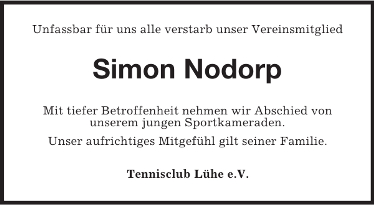 <p>Unfassbar für uns alle verstarb unser Vereinsmitglied</p><p>Simon Nodorp<br />Mit tiefer Betroffenheit nehmen wir Abschied von<br />unserem jungen Sportkameraden.<br />Unser aufrichtiges Mitgefühl gilt seiner Familie.<br />Tennisclub Lühe e.V.</p>