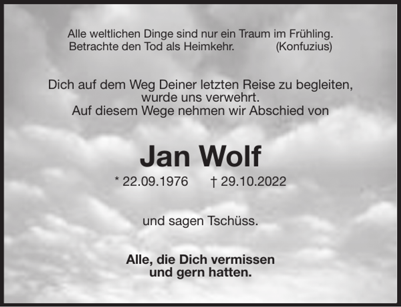 <p>Alle weltlichen Dinge sind nur ein Traum im Frühling.<br />Betrachte den Tod als Heimkehr. (Konfuzius)<br />Dich auf dem Weg Deiner letzten Reise zu begleiten,<br />wurde uns verwehrt.<br />Auf diesem Wege nehmen wir Abschied von<br />Jan Wolf<br />* 22.09.1976 † 29.10.2022<br />und sagen Tschüss.<br />Alle, die Dich vermissen<br />und gern hatten.</p>