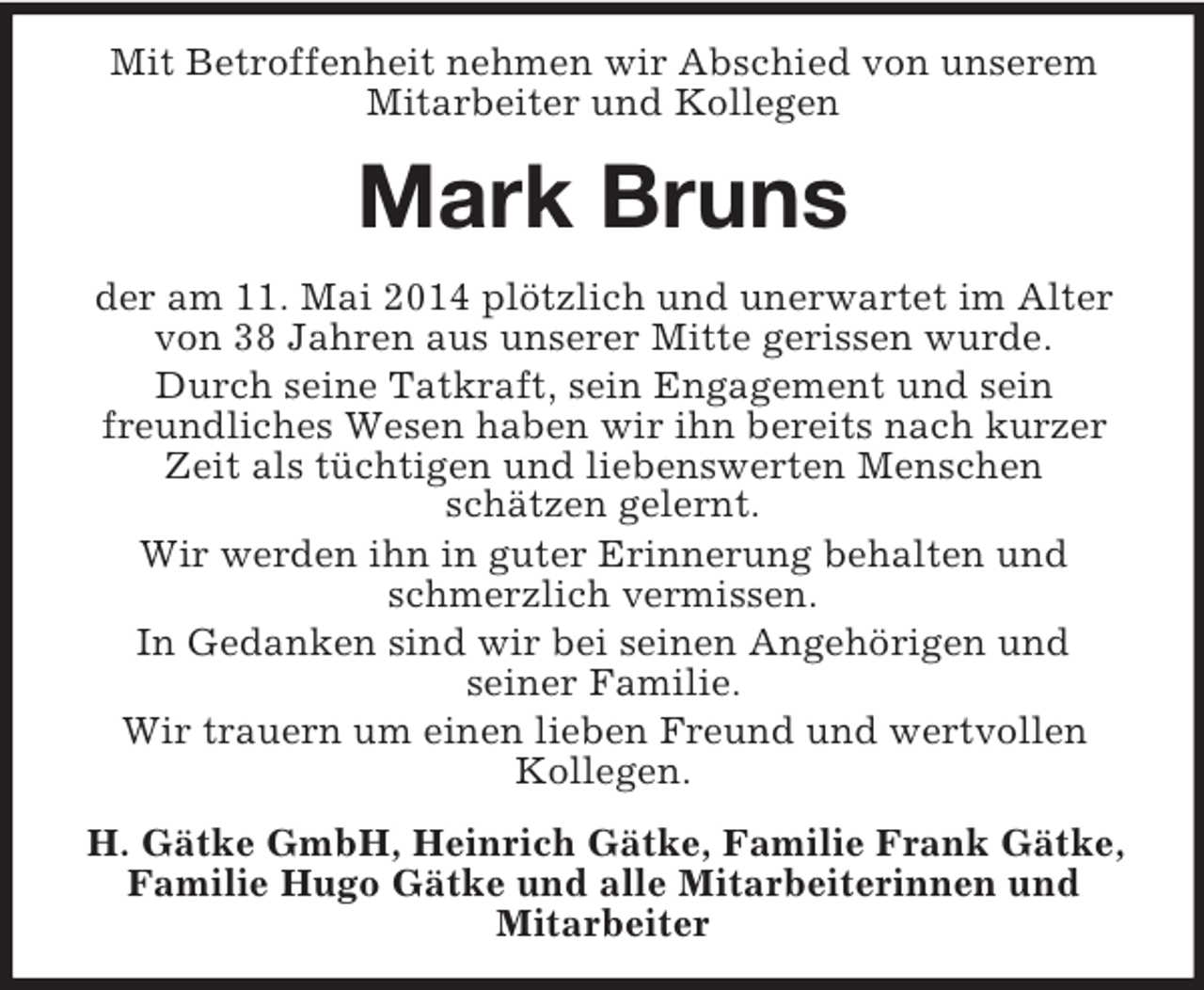<p>Mit Betroffenheit nehmen wir Abschied von unserem Mitarbeiter und Kollegen<br />Mark Bruns<br />der am 11. Mai 2014 plötzlich und unerwartet im Alter von 38 Jahren aus unserer Mitte gerissen wurde.<br />Durch seine Tatkraft, sein Engagement und sein<br />freundliches Wesen haben wir ihn bereits nach kurzer Zeit als tüchtigen und liebenswerten Menschen<br />schätzen gelernt.<br />Wir werden ihn in guter Erinnerung behalten und schmerzlich vermissen.<br />In Gedanken sind wir bei seinen Angehörigen und<br />seiner Familie.<br />Wir trauern um einen lieben Freund und wertvollen Kollegen.<br />H. Gätke GmbH, Heinrich Gätke, Familie Frank Gätke, Familie Hugo Gätke und alle Mitarbeiterinnen und<br />Mitarbeiter</p>