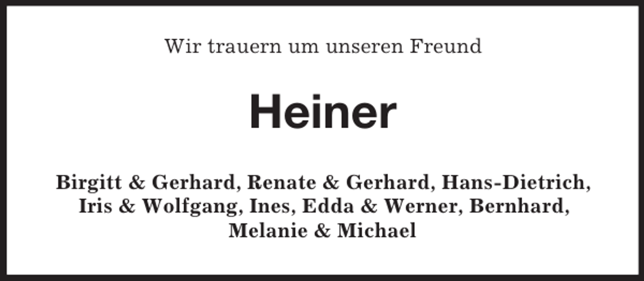 <p>Wir trauern um unseren Freund</p><p>Heiner<br />Birgitt &amp; Gerhard, Renate &amp; Gerhard, Hans-Dietrich,<br />Iris &amp; Wolfgang, Ines, Edda &amp; Werner, Bernhard,<br />Melanie &amp; Michael</p>