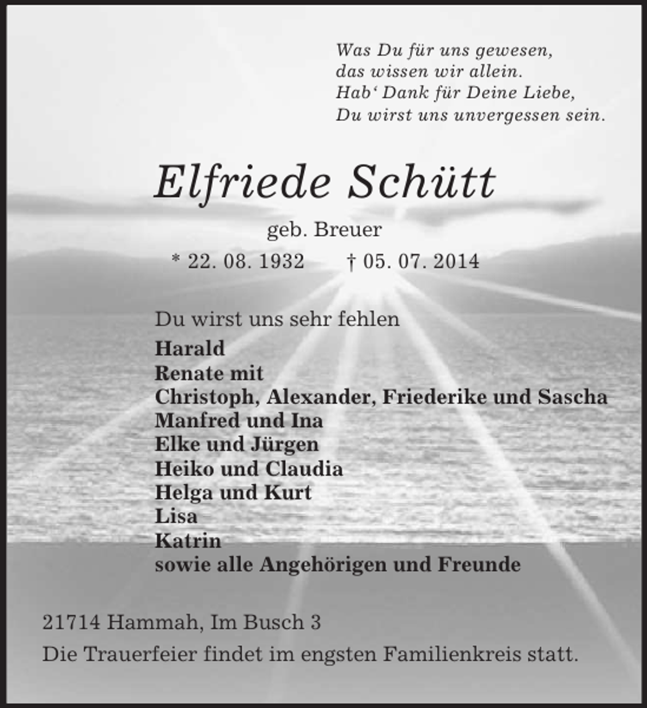 <p>Was Du für uns gewesen,<br />das wissen wir allein.<br />Hab‘ Dank für Deine Liebe,<br />Du wirst uns unvergessen sein.<br />Elfriede Schütt<br />geb. Breuer<br />* 22. 08. 1932 † 05. 07. 2014<br />Du wirst uns sehr fehlen<br />Harald<br />Renate mit<br />Christoph, Alexander, Friederike und Sascha<br />Manfred und Ina<br />Elke und Jürgen<br />Heiko und Claudia<br />Helga und Kurt<br />Lisa<br />Katrin<br />sowie alle Angehörigen und Freunde<br />21714 Hammah, Im Busch 3<br />Die Trauerfeier findet im engsten Familienkreis statt.</p>