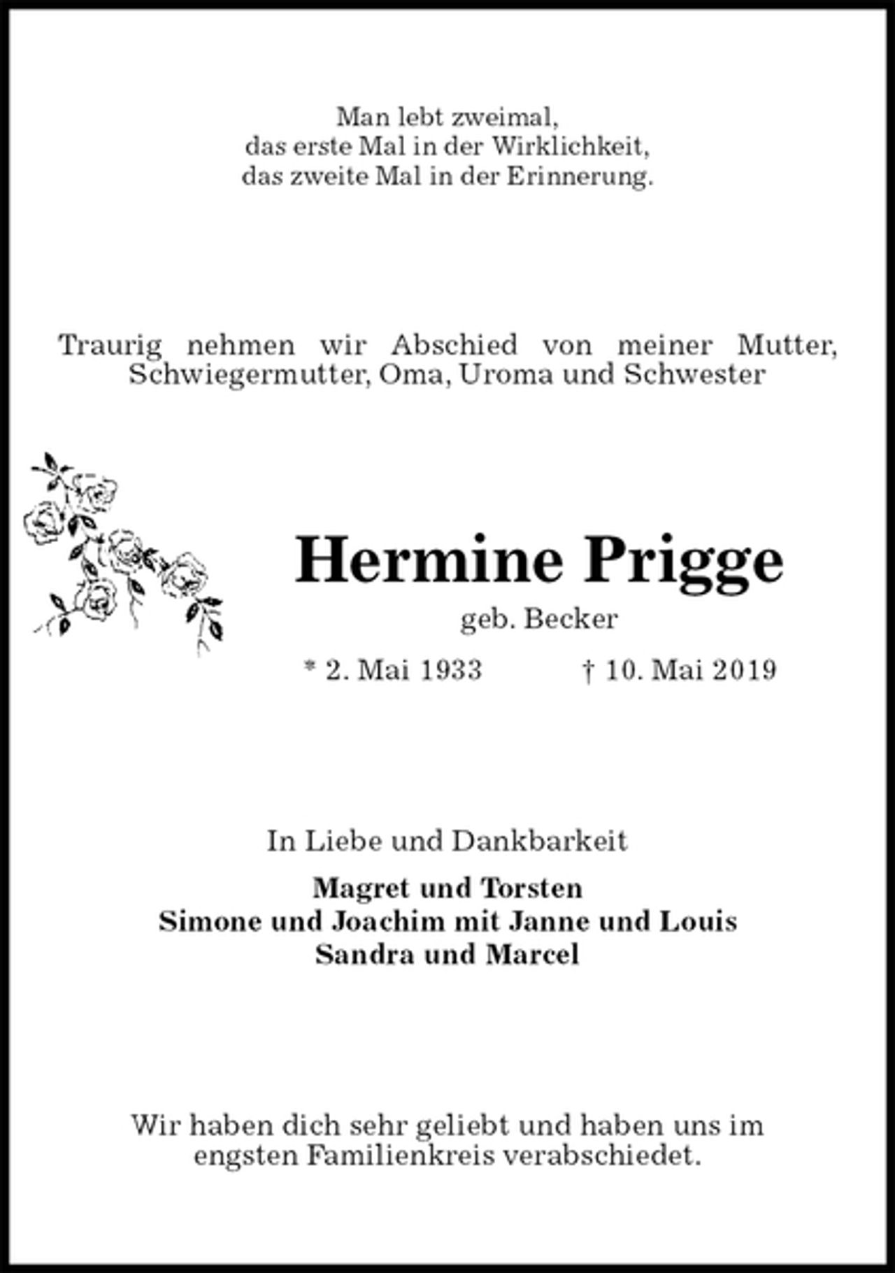 <p>Man lebt zweimal,<br />das erste Mal in der Wirklichkeit,<br />das zweite Mal in der Erinnerung.<br />Traurig nehmen wir Abschied von meiner Mutter, Schwiegermutter, Oma, Uroma und Schwester<br />Hermine Prigge<br />geb. Becker<br />* 2. Mai 1933 † 10. Mai 2019<br />In Liebe und Dankbarkeit<br />Magret und Torsten<br />Simone und Joachim mit Janne und Louis<br />Sandra und Marcel<br />Wir haben dich sehr geliebt und haben uns im<br />engsten Familienkreis verabschiedet.</p>