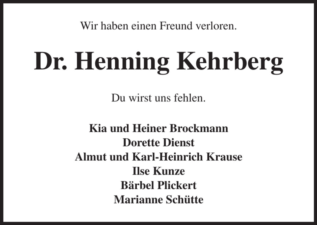 <p>Wir haben einen Freund verloren.<br />Dr. Henning Kehrberg<br />Du wirst uns fehlen.<br />Kia und Heiner Brockmann<br />Dorette Dienst<br />Almut und Karl-Heinrich Krause<br />Ilse Kunze<br />Bärbel Plickert<br />Marianne Schütte</p>
