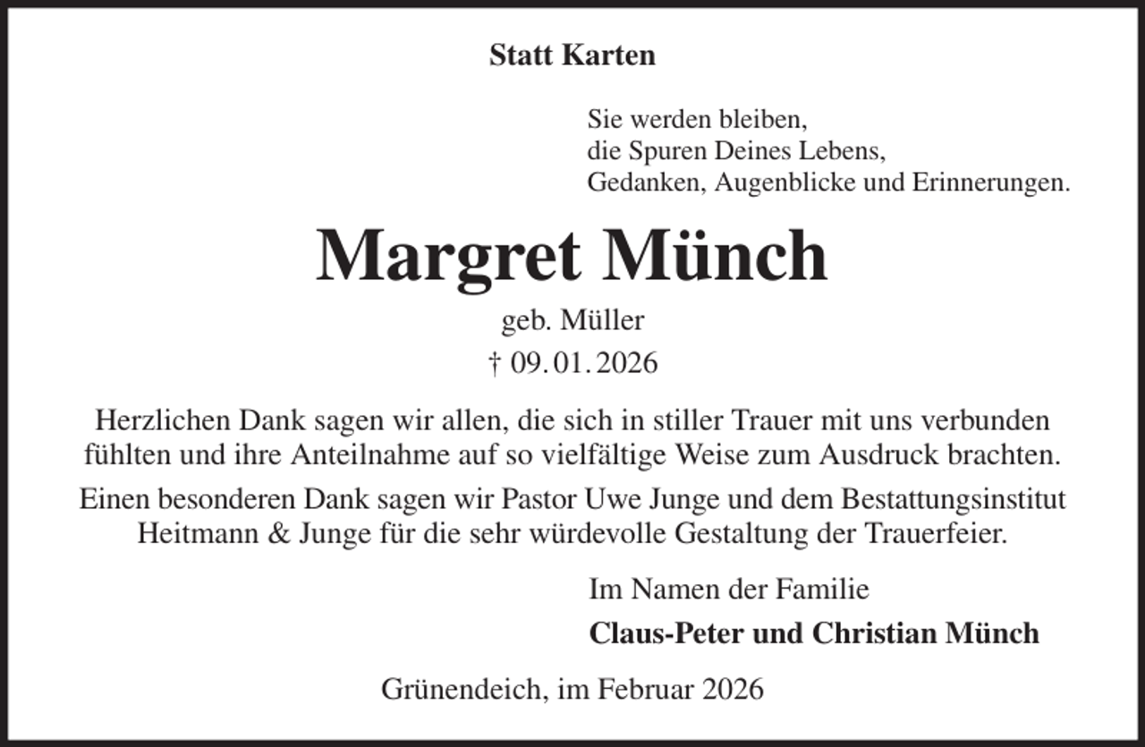 <p>Statt Karten<br />Sie werden bleiben,<br />die Spuren Deines Lebens,<br />Gedanken, Augenblicke und Erinnerungen.<br />Margret Münch<br />geb. Müller<br />† 09. 01. 2026<br />Herzlichen Dank sagen wir allen, die sich in stiller Trauer mit uns verbunden fühlten und ihre Anteilnahme auf so vielfältige Weise zum Ausdruck brachten.<br />Einen besonderen Dank sagen wir Pastor Uwe Junge und dem Bestattungsinstitut Heitmann &amp; Junge für die sehr würdevolle Gestaltung der Trauerfeier.<br />Im Namen der Familie<br />Claus-Peter und Christian Münch<br />Grünendeich, im Februar 2026</p>