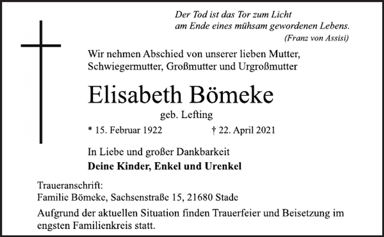 <p>Der Tod ist das Tor zum Licht<br />am Ende eines mühsam gewordenen Lebens.<br />(Franz von Assisi)<br />Wir nehmen Abschied von unserer lieben Mutter,<br />Schwiegermutter, Großmutter und Urgroßmutter<br />Elisabeth Bömeke<br />geb. Lefting<br />* 15. Februar 1922 † 22. April 2021<br />In Liebe und großer Dankbarkeit<br />Deine Kinder, Enkel und Urenkel<br />Traueranschrift:<br />Familie Bömeke, Sachsenstraße 15, 21680 Stade<br />Aufgrund der aktuellen Situation finden Trauerfeier und Beisetzung im engsten Familienkreis statt.</p>