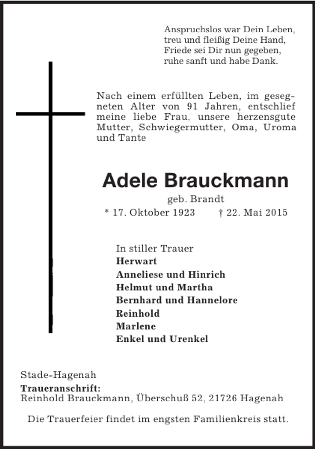 <p>Anspruchslos war Dein Leben,<br />treu und fleißig Deine Hand,<br />Friede sei Dir nun gegeben,<br />ruhe sanft und habe Dank.<br />Nach einem erfüllten Leben, im gesegneten Alter von 91 Jahren, entschlief meine liebe Frau, unsere herzensgute Mutter, Schwiegermutter, Oma, Uroma und Tante<br />Adele Brauckmann<br />geb. Brandt<br />* 17. Oktober 1923 † 22. Mai 2015<br />In stiller Trauer<br />Herwart<br />Anneliese und Hinrich<br />Helmut und Martha<br />Bernhard und Hannelore<br />Reinhold<br />Marlene<br />Enkel und Urenkel<br />Stade-Hagenah<br />Traueranschrift:<br />Reinhold Brauckmann, Überschuß 52, 21726 Hagenah<br />Die Trauerfeier findet im engsten Familienkreis statt.</p>