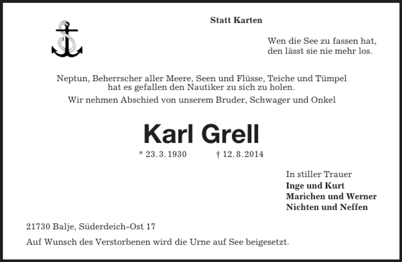 <p>Statt Karten<br />Wen die See zu fassen hat,<br />den lässt sie nie mehr los.</p><p>Neptun, Beherrscher aller Meere, Seen und Flüsse, Teiche und Tümpel<br />hat es gefallen den Nautiker zu sich zu holen.<br />Wir nehmen Abschied von unserem Bruder, Schwager und Onkel<br />Karl Grell<br />* 23. 3. 1930 † 12. 8. 2014<br />In stiller Trauer<br />Inge und Kurt<br />Marichen und Werner<br />Nichten und Neffen<br />21730 Balje, Süderdeich-Ost 17<br />Auf Wunsch des Verstorbenen wird die Urne auf See beigesetzt.</p>
