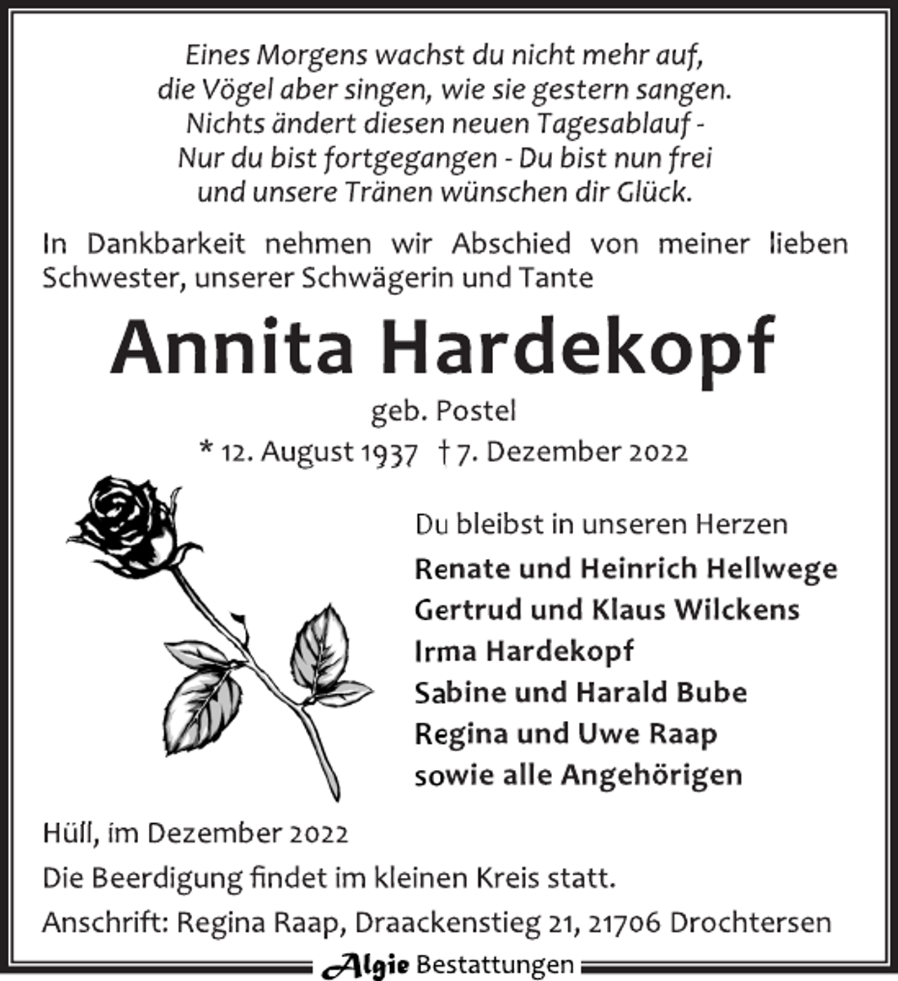 <p>Eines Morgens wachst du nicht mehr auf,<br />die Vögel aber singen, wie sie gestern sangen.<br />Nichts ändert diesen neuen Tagesablauf -<br />Nur du bist fortgegangen - Du bist nun frei<br />und unsere Tränen wünschen dir Glück.<br />In Dankbarkeit nehmen wir Abschied von meiner lieben<br />Schwester, unserer Schwägerin und Tante<br />Annita Hardekopf<br />geb. Postel<br />* 12. August 1937 † 7. Dezember 2022<br />Du bleibst in unseren Herzen<br />Renate und Heinrich Hellwege<br />Gertrud und Klaus Wilckens<br />Irma Hardekopf<br />Sabine und Harald Bube<br />Regina und Uwe Raap<br />sowie alle Angehörigen<br />Hüll, im Dezember 2022<br />Die Beerdigung findet im kleinen Kreis statt.<br />Anschrift: Regina Raap, Draackenstieg 21, 21706 Drochtersen</p>