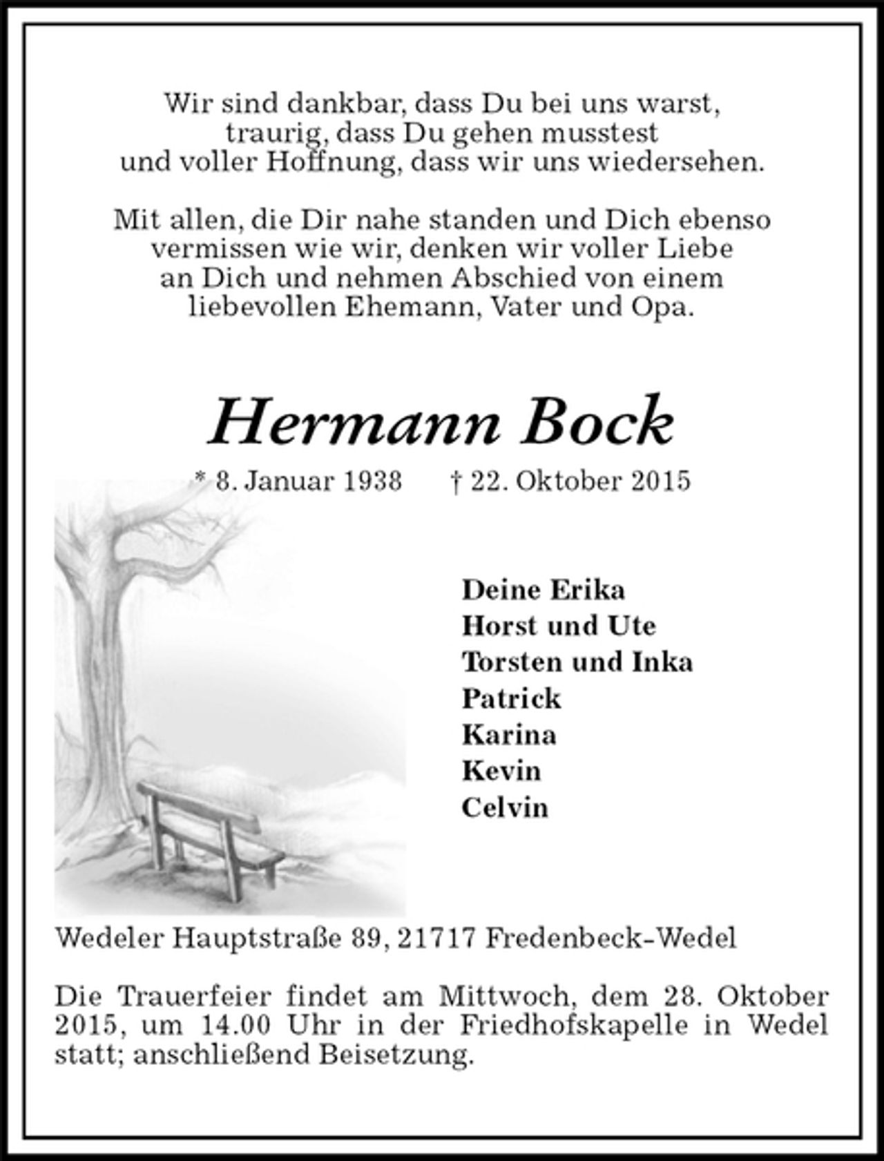 <p>Wir sind dankbar, dass Du bei uns warst,<br />traurig, dass Du gehen musstest<br />und voller Hoffnung, dass wir uns wiedersehen.<br />Mit allen, die Dir nahe standen und Dich ebenso<br />vermissen wie wir, denken wir voller Liebe<br />an Dich und nehmen Abschied von einem<br />liebevollen Ehemann, Vater und Opa.<br />Hermann Bock<br />* 8. Januar 1938 † 22. Oktober 2015<br />Deine Erika<br />Horst und Ute<br />Torsten und Inka<br />Patrick<br />Karina<br />Kevin<br />Celvin<br />Wedeler Hauptstraße 89, 21717 Fredenbeck-Wedel<br />Die Trauerfeier findet am Mittwoch, dem 28. Oktober 2015, um 14.00 Uhr in der Friedhofskapelle in Wedel statt; anschließend Beisetzung.</p>