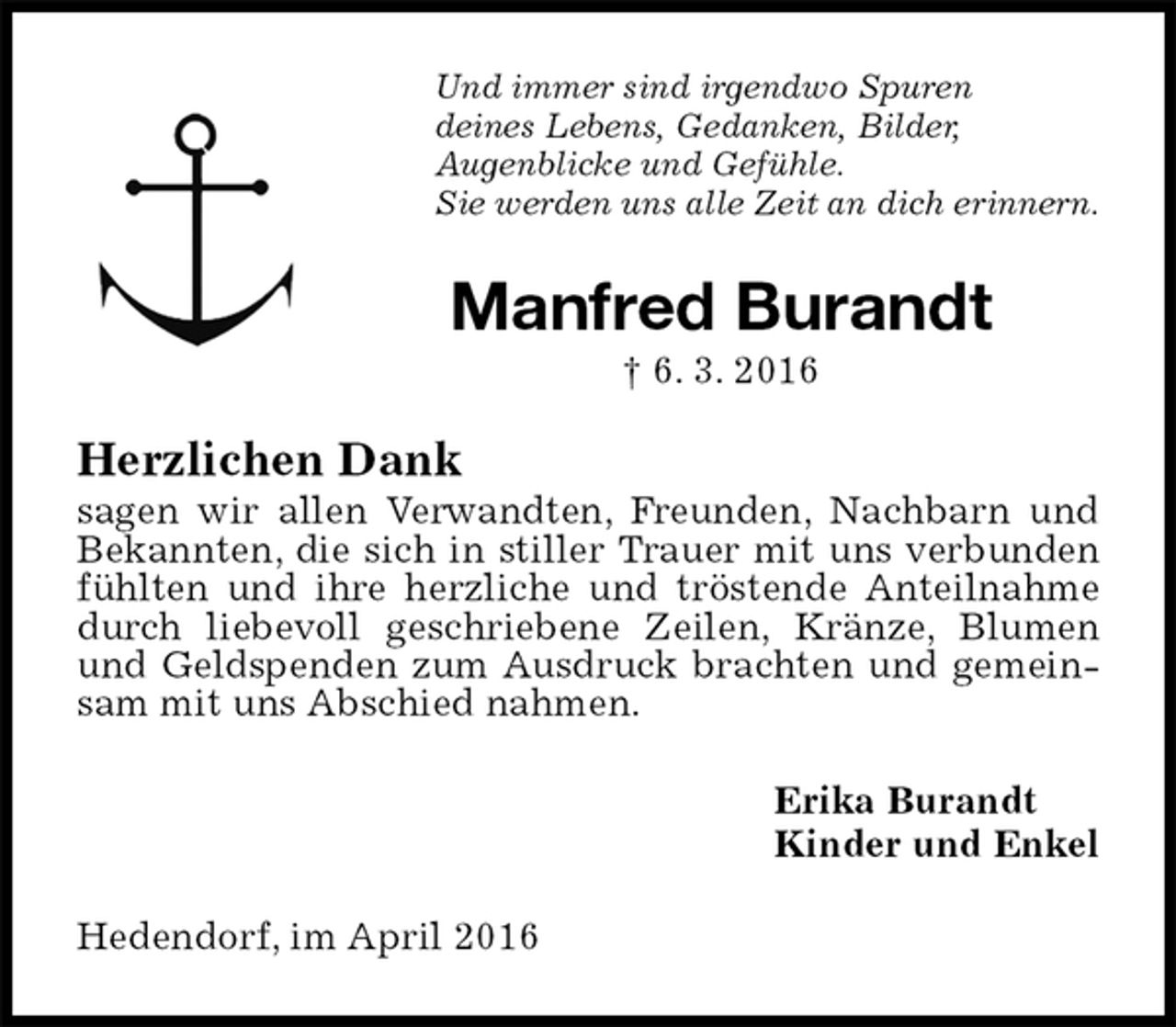 <p>Und immer sind irgendwo Spuren<br />deines Lebens, Gedanken, Bilder,<br />Augenblicke und Gefühle.<br />Sie werden uns alle Zeit an dich erinnern.<br />Manfred Burandt<br />† 6. 3. 2016<br />Herzlichen Dank<br />sagen wir allen Verwandten, Freunden, Nachbarn und Bekannten, die sich in stiller Trauer mit uns verbunden fühlten und ihre herzliche und tröstende Anteilnahme durch liebevoll geschriebene Zeilen, Kränze, Blumen und Geldspenden zum Ausdruck brachten und gemeinsam mit uns Abschied nahmen.<br />Erika Burandt<br />Kinder und Enkel<br />Hedendorf, im April 2016</p>