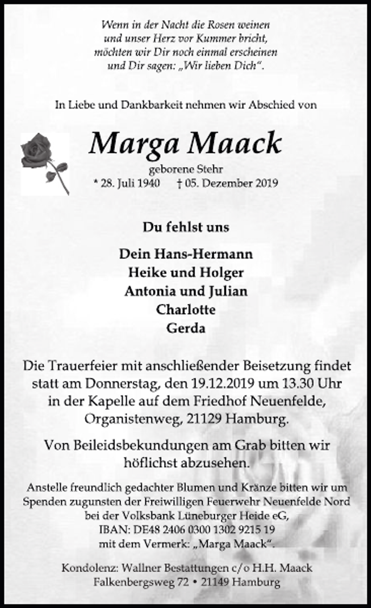 <p>Wenn in der Nacht die Rosen weinen<br />und unser Herz vor Kummer bricht,<br />möchten wir Dir noch einmal erscheinen<br />und Dir sagen: „Wir lieben Dich“.</p><p>In Liebe und Dankbarkeit nehmen wir Abschied von</p><p>Marga Maack</p><p>geborene Stehr</p><p>* 28. Juli 1940 † 05. Dezember 2019</p><p>Du fehlst uns</p><p>Dein Hans-Hermann<br />Heike und Holger<br />Antonia und Julian<br />Charlotte<br />Gerda</p><p>Die Trauerfeier mit anschließender Beisetzung findet<br />statt am Donnerstag, den 19.12.2019 um 13.30 Uhr<br />in der Kapelle auf dem Friedhof Neuenfelde,<br />Organistenweg, 21129 Hamburg.</p><p>Von Beileidsbekundungen am Grab bitten wir<br />höflichst abzusehen.</p><p>Anstelle freundlich gedachter Blumen und Kränze bitten wir um<br />Spenden zugunsten der Freiwilligen Feuerwehr Neuenfelde Nord<br />bei der Volksbank Lüneburger Heide eG,<br />IBAN: DE48 2406 0300 1302 9215 19<br />mit dem Vermerk: „Marga Maack“.</p><p>Kondolenz: Wallner Bestattungen c/o H.H. Maack<br />Falkenbergsweg 72 • 21149 Hamburg</p>