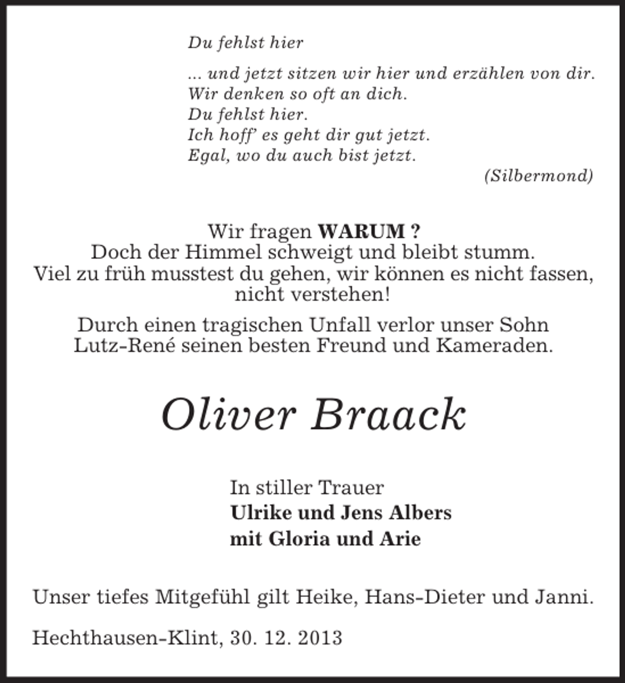 <p>Du fehlst hier<br />... und jetzt sitzen wir hier und erzählen von dir.<br />Wir denken so oft an dich.<br />Du fehlst hier.<br />Ich hoff’ es geht dir gut jetzt.<br />Egal, wo du auch bist jetzt.<br />(Silbermond)<br />Wir fragen WARUM ?<br />Doch der Himmel schweigt und bleibt stumm.<br />Viel zu früh musstest du gehen, wir können es nicht fassen,<br />nicht verstehen!<br />Durch einen tragischen Unfall verlor unser Sohn<br />Lutz-René seinen besten Freund und Kameraden.<br />Oliver Braack<br />In stiller Trauer<br />Ulrike und Jens Albers<br />mit Gloria und Arie<br />Unser tiefes Mitgefühl gilt Heike, Hans-Dieter und Janni.</p><p>Hechthausen-Klint, 30. 12. 2013</p>