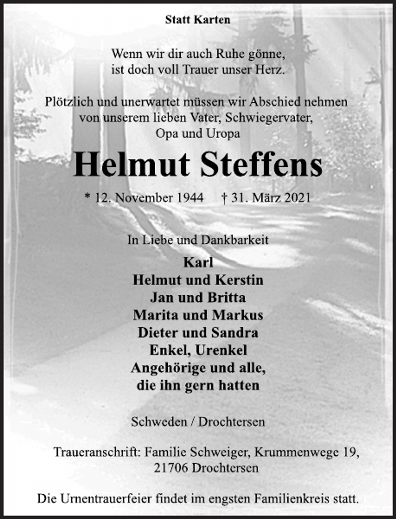 <p>Statt Karten<br />Wenn wir dir auch Ruhe gönne,<br />ist doch voll Trauer unser Herz.<br />Plötzlich und unerwartet müssen wir Abschied nehmen<br />von unserem lieben Vater, Schwiegervater,<br />Opa und Uropa<br />Helmut Steffens<br />* 12. November 1944 † 31. März 2021<br />In Liebe und Dankbarkeit<br />Karl<br />Helmut und Kerstin<br />Jan und Britta<br />Marita und Markus<br />Dieter und Sandra<br />Enkel, Urenkel<br />Angehörige und alle,<br />die ihn gern hatten<br />Schweden / Drochtersen<br />Traueranschrift: Familie Schweiger, Krummenwege 19,<br />21706 Drochtersen<br />Die Urnentrauerfeier findet im engsten Familienkreis statt.</p>