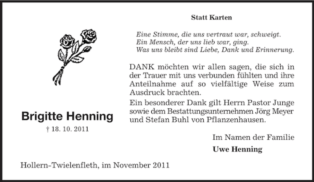 <p>Statt Karten<br />Eine Stimme, die uns vertraut war, schweigt.<br />Ein Mensch, der uns lieb war, ging.<br />Was uns bleibt sind Liebe, Dank und Erinnerung.</p><p>Brigitte Henning</p><p>DANK möchten wir allen sagen, die sich in<br />der Trauer mit uns verbunden fühlten und ihre<br />Anteilnahme auf so vielfältige Weise zum<br />Ausdruck brachten.<br />Ein besonderer Dank gilt Herrn Pastor Junge<br />sowie dem Bestattungsunternehmen Jörg Meyer<br />und Stefan Buhl von Pflanzenhausen.</p><p>† 18. 10. 2011</p><p>Im Namen der Familie<br />Uwe Henning<br />Hollern-Twielenfleth, im November 2011</p>