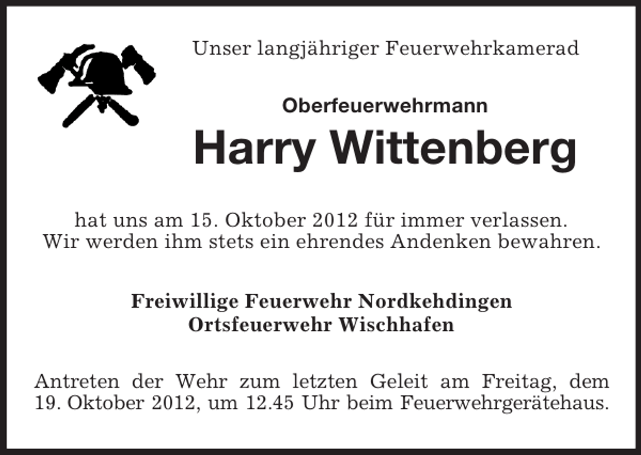 <p>Unser langjähriger Feuerwehrkamerad<br />Oberfeuerwehrmann</p><p>Harry Wittenberg<br />hat uns am 15. Oktober 2012 für immer verlassen.<br />Wir werden ihm stets ein ehrendes Andenken bewahren.<br />Freiwillige Feuerwehr Nordkehdingen<br />Ortsfeuerwehr Wischhafen<br />Antreten der Wehr zum letzten Geleit am Freitag, dem<br />19. Oktober 2012, um 12.45 Uhr beim Feuerwehrgerätehaus.</p>