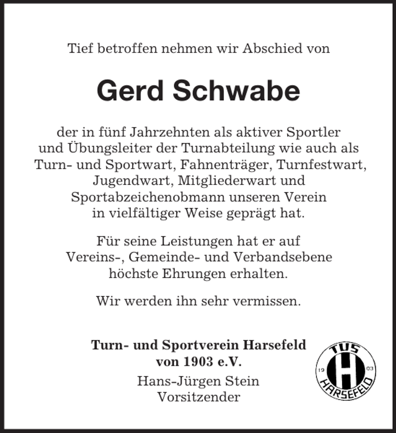 <p>Tief betroffen nehmen wir Abschied von</p><p>Gerd Schwabe<br />der in fünf Jahrzehnten als aktiver Sportler<br />und Übungsleiter der Turnabteilung wie auch als<br />Turn- und Sportwart, Fahnenträger, Turnfestwart,<br />Jugendwart, Mitgliederwart und<br />Sportabzeichenobmann unseren Verein<br />in vielfältiger Weise geprägt hat.<br />Für seine Leistungen hat er auf<br />Vereins-, Gemeinde- und Verbandsebene<br />höchste Ehrungen erhalten.<br />Wir werden ihn sehr vermissen.<br />Turn- und Sportverein Harsefeld<br />von 1903 e.V.<br />Hans-Jürgen Stein<br />Vorsitzender</p>
