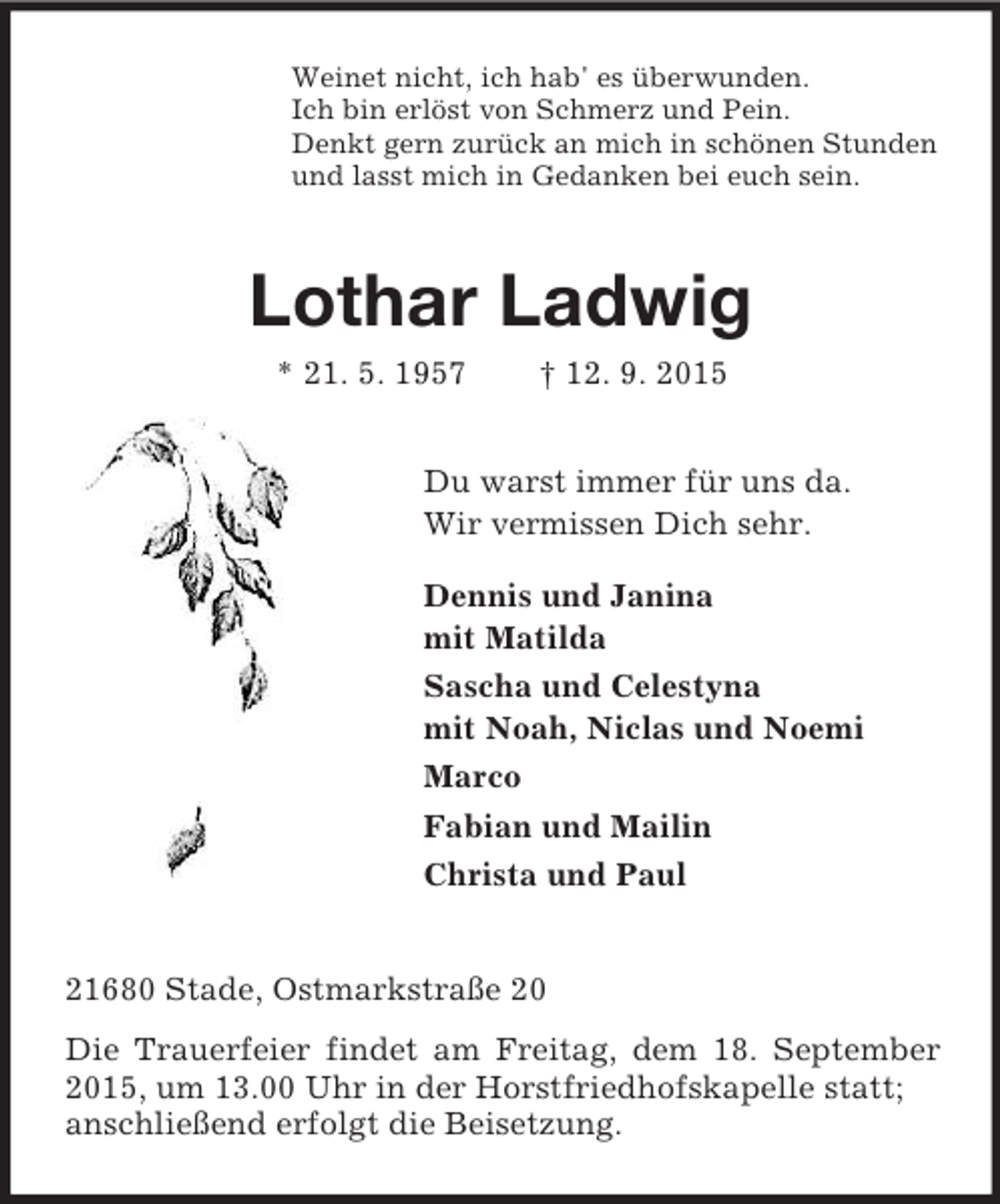 <p>Weinet nicht, ich hab' es überwunden.<br />Ich bin erlöst von Schmerz und Pein.<br />Denkt gern zurück an mich in schönen Stunden<br />und lasst mich in Gedanken bei euch sein.<br />Lothar Ladwig<br />* 21. 5. 1957 † 12. 9. 2015<br />Du warst immer für uns da.<br />Wir vermissen Dich sehr.</p>
<p>Dennis und Janina<br />mit Matilda<br />Sascha und Celestyna<br />mit Noah, Niclas und Noemi<br />Marco<br />Fabian und Mailin<br />Christa und Paul<br />21680 Stade, Ostmarkstraße 20<br />Die Trauerfeier findet am Freitag, dem 18. September 2015, um 13.00 Uhr in der Horstfriedhofskapelle statt;<br />anschließend erfolgt die Beisetzung.</p>