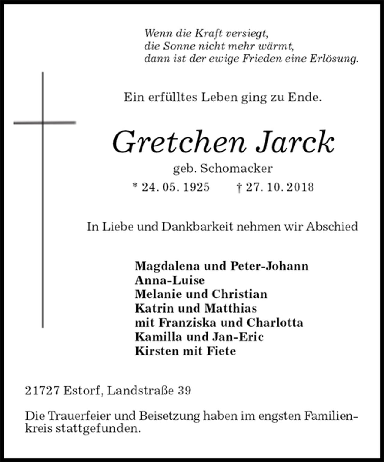 <p>Wenn die Kraft versiegt,<br />die Sonne nicht mehr wärmt,<br />dann ist der ewige Frieden eine Erlösung.<br />Ein erfülltes Leben ging zu Ende.<br />Gretchen Jarck<br />geb. Schomacker<br />* 24. 05. 1925 † 27. 10. 2018<br />In Liebe und Dankbarkeit nehmen wir Abschied<br />Magdalena und Peter-Johann<br />Anna-Luise<br />Melanie und Christian<br />Katrin und Matthias<br />mit Franziska und Charlotta<br />Kamilla und Jan-Eric<br />Kirsten mit Fiete<br />21727 Estorf, Landstraße 39</p><p>Die Trauerfeier und Beisetzung haben im engsten Familienkreis stattgefunden.</p>