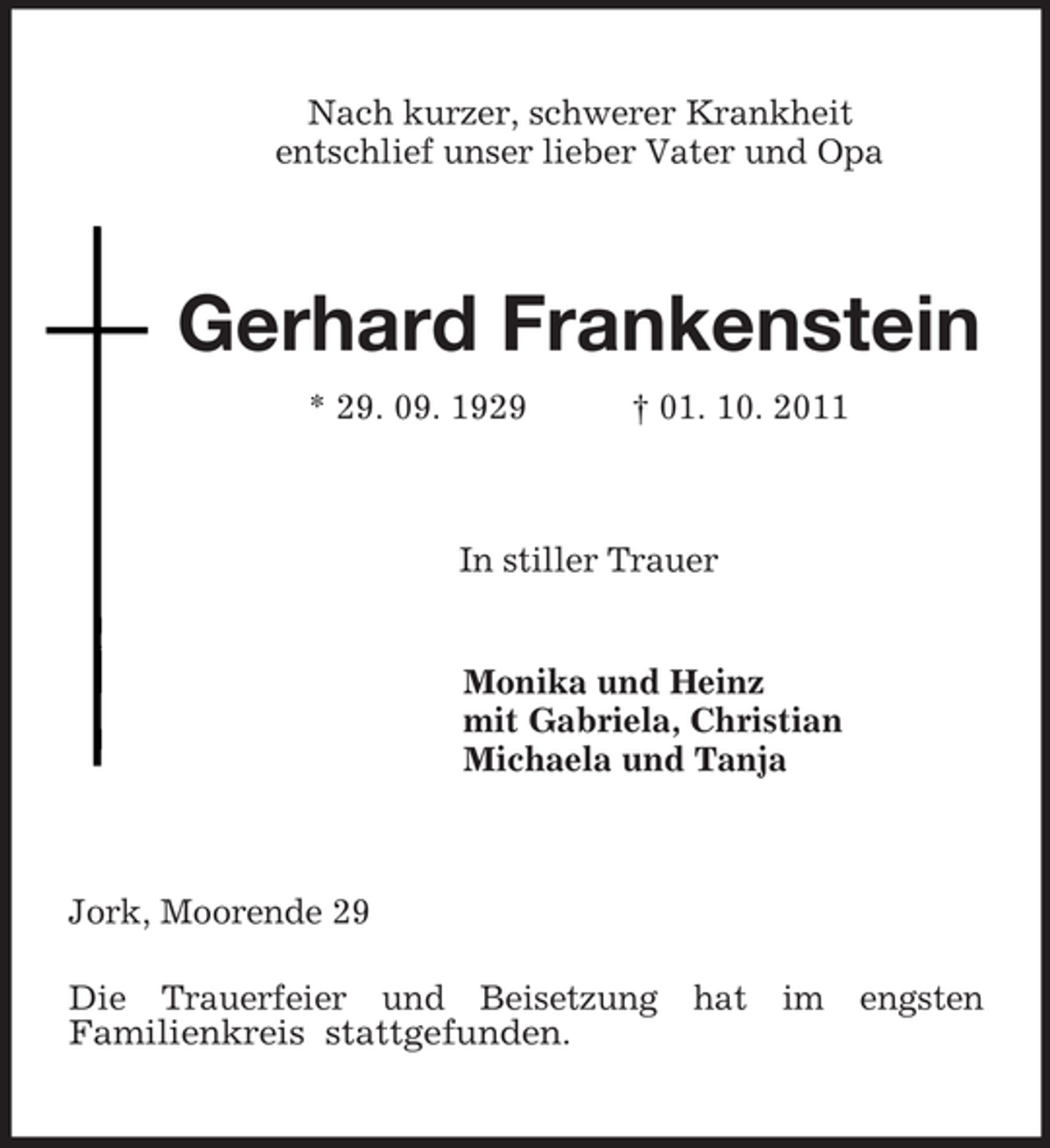 <p>Nach kurzer, schwerer Krankheit<br />entschlief unser lieber Vater und Opa<br />Gerhard Frankenstein<br />* 29. 09. 1929 † 01. 10. 2011<br />In stiller Trauer<br />Monika und Heinz<br />mit Gabriela, Christian<br />Michaela und Tanja<br />Jork, Moorende 29</p><p>Die Trauerfeier und Beisetzung hat im engsten Familienkreis stattgefunden.</p>