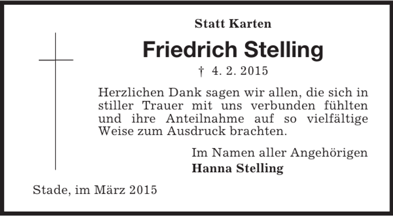 <p>Statt Karten<br />Friedrich Stelling<br />† 4. 2. 2015<br />Herzlichen Dank sagen wir allen, die sich in stiller Trauer mit uns verbunden fühlten und ihre Anteilnahme auf so vielfältige Weise zum Ausdruck brachten.<br />Im Namen aller Angehörigen<br />Hanna Stelling<br />Stade, im März 2015</p>