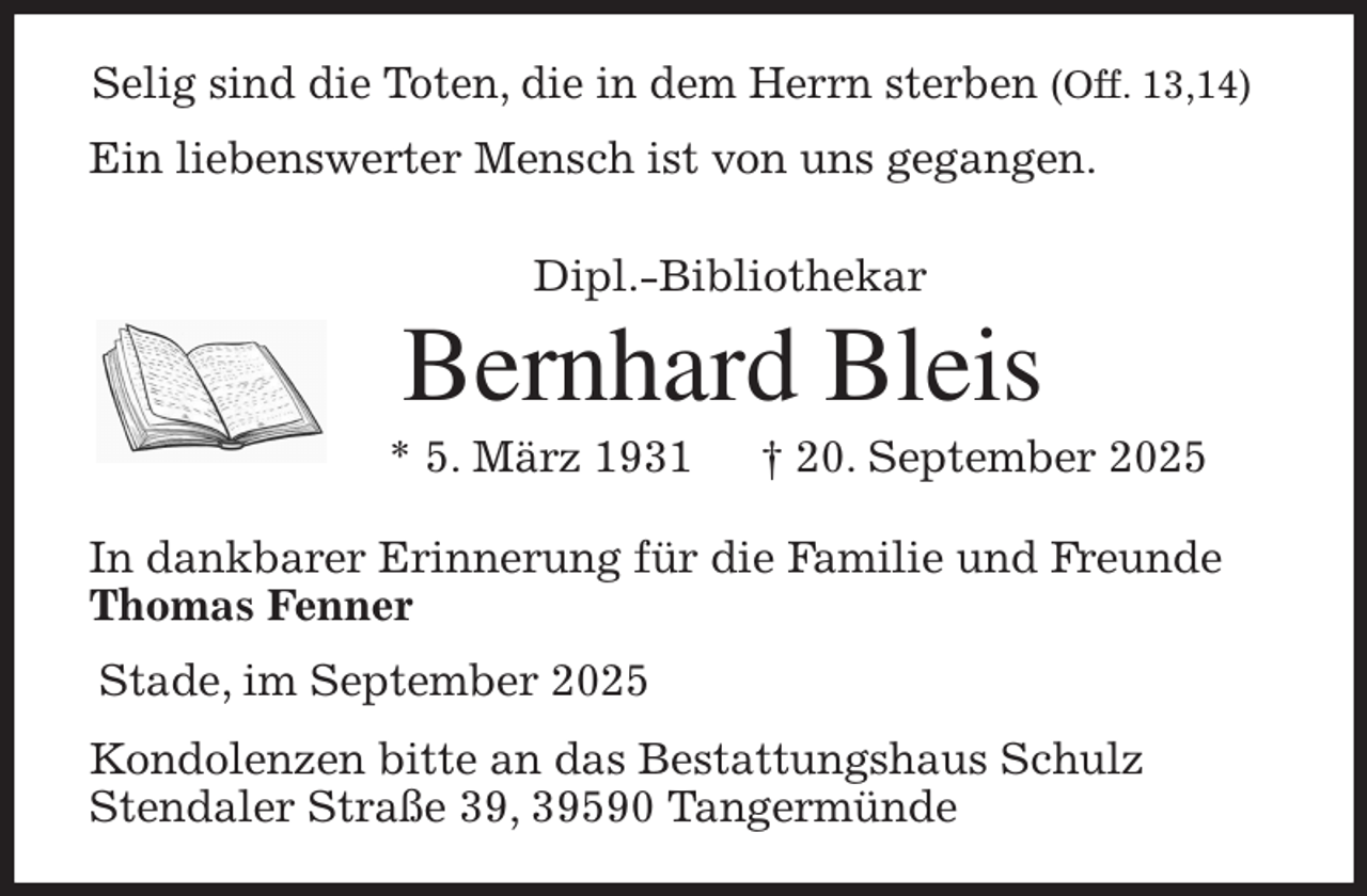 <p>Selig sind die Toten, die in dem Herrn sterben (Off. 13,14)<br />Ein liebenswerter Mensch ist von uns gegangen.<br />Dipl.-Bibliothekar<br />Bernhard Bleis<br />* 5. März 1931 † 20. September 2025<br />In dankbarer Erinnerung für die Familie und Freunde<br />Thomas Fenner<br />Stade, im September 2025<br />Kondolenzen bitte an das Bestattungshaus Schulz<br />Stendaler Straße 39, 39590 Tangermünde</p>