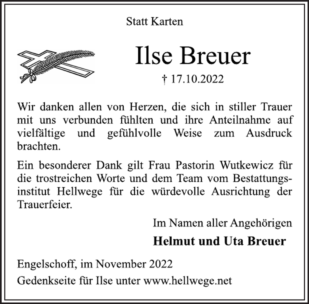 <p>Statt Karten<br />Ilse Breuer<br />† 17.10.2022<br />Wir danken allen von Herzen, die sich in stiller Trauer<br />mit uns verbunden fühlten und ihre Anteilnahme auf<br />vielfältige und gefühlvolle Weise zum Ausdruck<br />brachten.<br />Ein besonderer Dank gilt Frau Pastorin Wutkewicz für<br />die trostreichen Worte und dem Team vom Bestattungsinstitut Hellwege für die würdevolle Ausrichtung der<br />Trauerfeier.<br />Im Namen aller Angehörigen<br />Helmut und Uta Breuer<br />Engelschoff, im November 2022<br />Gedenkseite für Ilse unter www.hellwege.net</p>