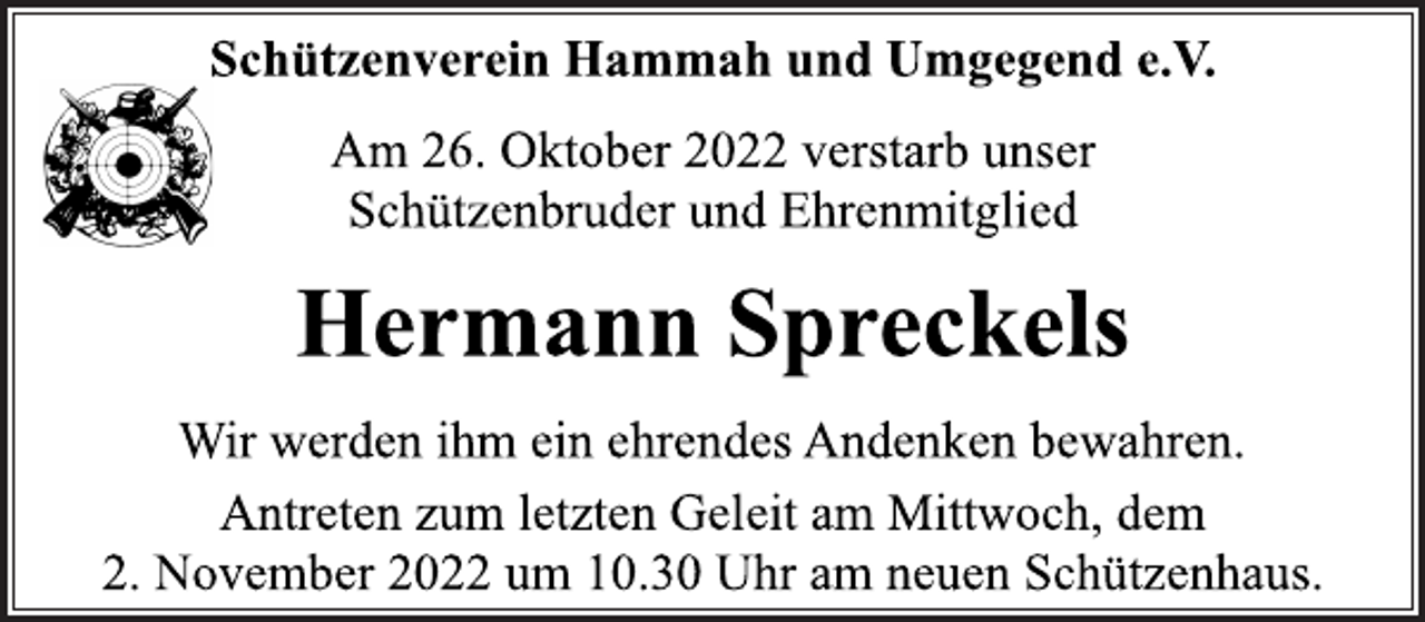 <p>Schützenverein Hammah und Umgegend e.V.<br />Am 26. Oktober 2022 verstarb unser<br />Schützenbruder und Ehrenmitglied<br />Hermann Spreckels<br />Wir werden ihm ein ehrendes Andenken bewahren.<br />Antreten zum letzten Geleit am Mittwoch, dem<br />2. November 2022 um 10.30 Uhr am neuen Schützenhaus.</p>