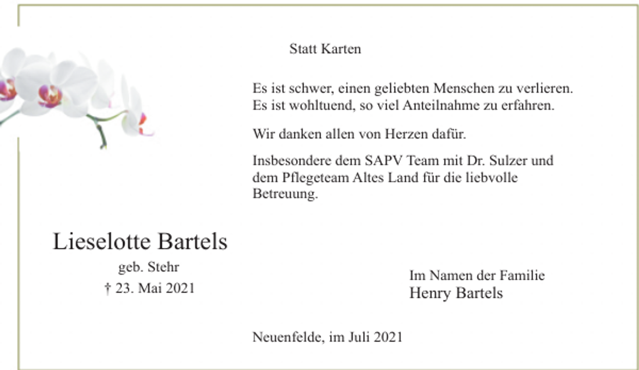 <p>Statt Karten<br />Es ist schwer, einen geliebten Menschen zu verlieren.<br />Es ist wohltuend, so viel Anteilnahme zu erfahren.<br />Wir danken allen von Herzen dafür.<br />Insbesondere dem SAPV Team mit Dr. Sulzer und<br />dem Pflegeteam Altes Land für die liebvolle<br />Betreuung.<br />Im Namen der Familie<br />Henry Bartels<br />Neuenfelde, im Juli 2021<br />Lieselotte Bartels<br />geb. Stehr<br />† 23. Mai 2021</p>