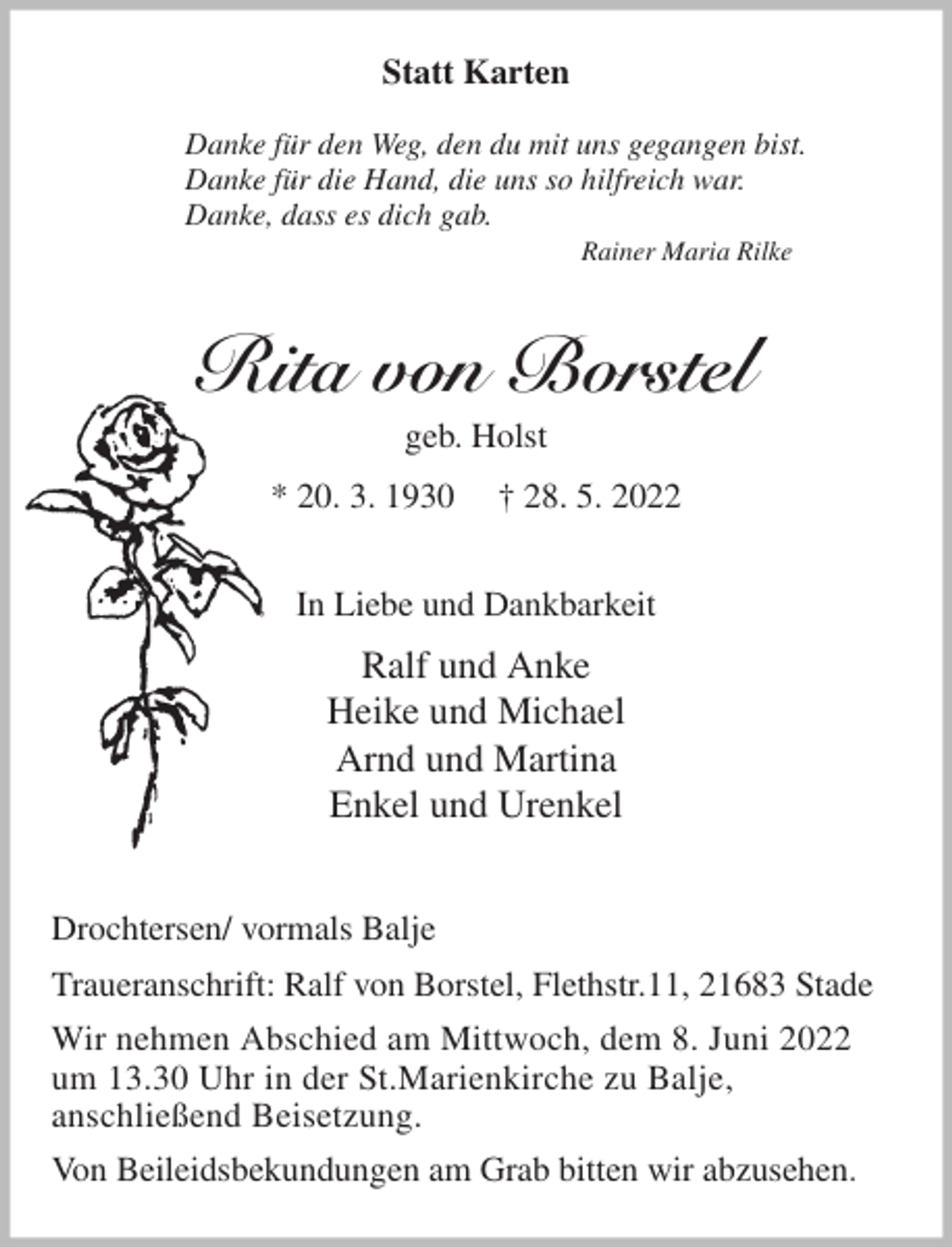 <p>Statt Karten</p>
<p>Danke für den Weg, den du mit uns gegangen bist.<br />Danke für die Hand, die uns so hilfreich war.<br />Danke, dass es dich gab.<br />Rainer Maria Rilke<br />Rita von Borstel<br />geb. Holst<br />* 20. 3. 1930 † 28. 5. 2022<br />In Liebe und Dankbarkeit<br />Ralf und Anke<br />Heike und Michael<br />Arnd und Martina<br />Enkel und Urenkel<br />Drochtersen/ vormals Balje<br />Traueranschrift: Ralf von Borstel, Flethstr.11, 21683 Stade<br />Wir nehmen Abschied am Mittwoch, dem 8. Juni 2022<br />um 13.30 Uhr in der St.Marienkirche zu Balje,<br />anschließend Beisetzung.<br />Von Beileidsbekundungen am Grab bitten wir abzusehen.</p>