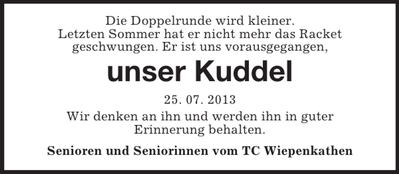 <p>Die Doppelrunde wird kleiner.<br />Letzten Sommer hat er nicht mehr das Racket<br />geschwungen. Er ist uns vorausgegangen,</p><p>unser Kuddel<br />25. 07. 2013<br />Wir denken an ihn und werden ihn in guter<br />Erinnerung behalten.<br />Senioren und Seniorinnen vom TC Wiepenkathen</p>
