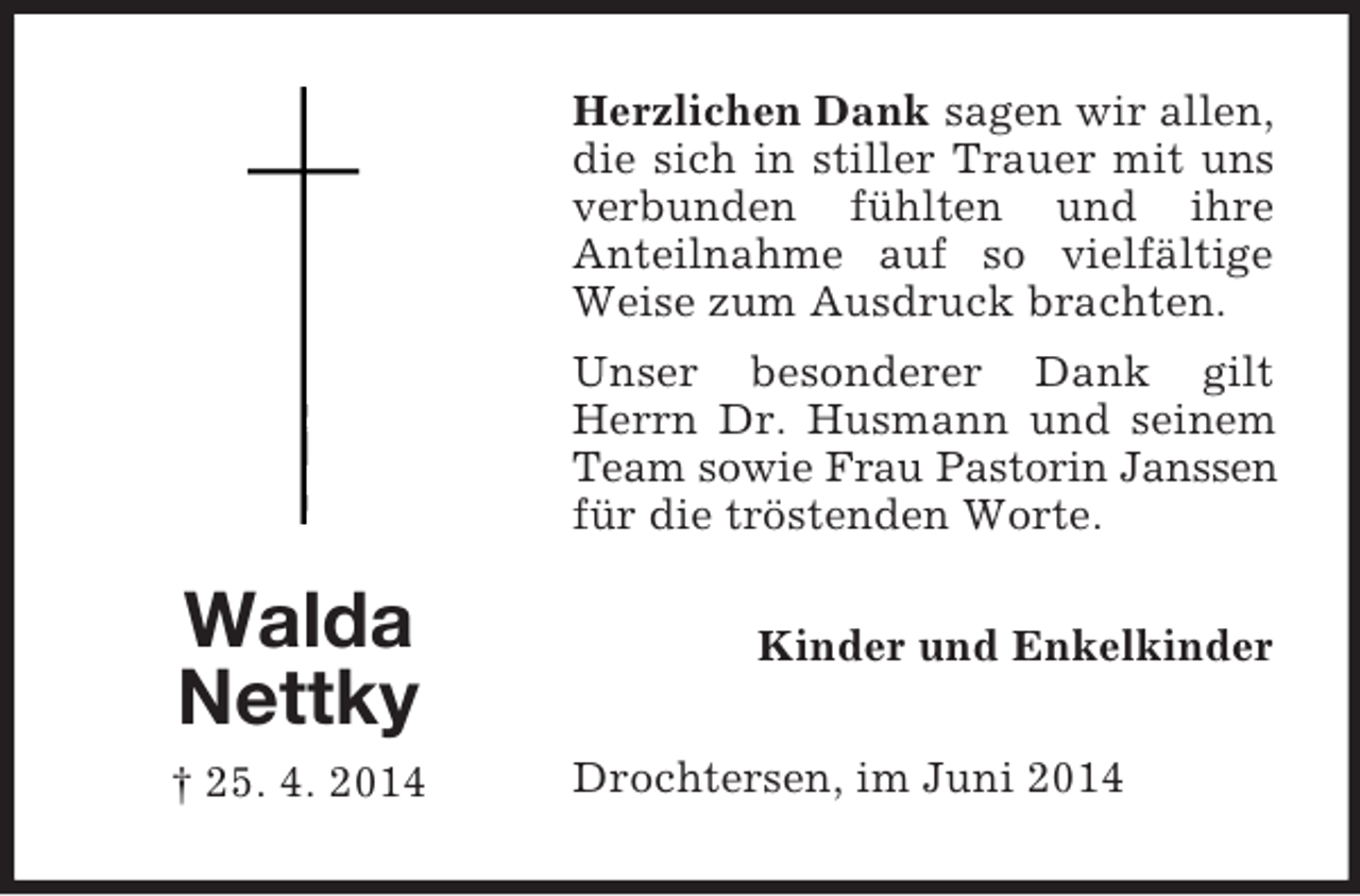 <p>Walda<br />Nettky<br />† 25. 4. 2014<br />Herzlichen Dank sagen wir allen, die sich in stiller Trauer mit uns verbunden fühlten und ihre<br />Anteilnahme auf so vielfältige Weise zum Ausdruck brachten.<br />Unser besonderer Dank gilt Herrn Dr. Husmann und seinem Team sowie Frau Pastorin Janssen<br />für die tröstenden Worte.<br />Kinder und Enkelkinder<br />Drochtersen, im Juni 2014</p>