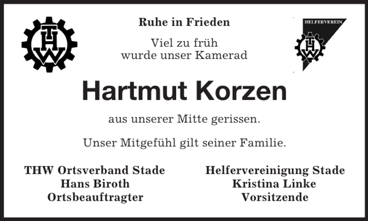 <p>Ruhe in Frieden<br />Viel zu früh<br />wurde unser Kamerad<br />Hartmut Korzen<br />aus unserer Mitte gerissen.</p><p>Unser Mitgefühl gilt seiner Familie.<br />THW Ortsverband Stade Helfervereinigung Stade<br />Hans Biroth Kristina Linke<br />Ortsbeauftragter Vorsitzende</p>
