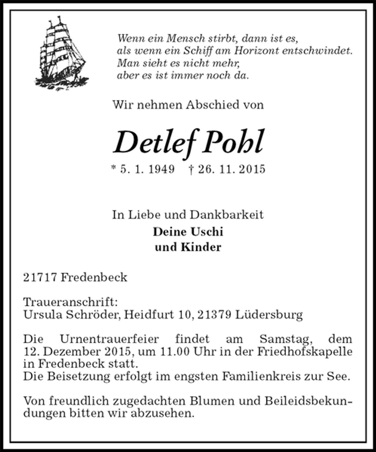 <p>Wenn ein Mensch stirbt, dann ist es,<br />als wenn ein Schiff am Horizont entschwindet.<br />Man sieht es nicht mehr,<br />aber es ist immer noch da.<br />Wir nehmen Abschied von<br />Detlef Pohl<br />* 5. 1. 1949 † 26. 11. 2015</p><p>In Liebe und Dankbarkeit<br />Deine Uschi<br />und Kinder<br />21717 Fredenbeck</p><p>Traueranschrift:<br />Ursula Schröder, Heidfurt 10, 21379 Lüdersburg</p><p>Die Urnentrauerfeier findet am Samstag, dem<br />12. Dezember 2015, um 11.00 Uhr in der Friedhofskapelle<br />in Fredenbeck statt.<br />Die Beisetzung erfolgt im engsten Familienkreis zur See.</p><p>Von freundlich zugedachten Blumen und Beileidsbekundungen bitten wir abzusehen.</p>