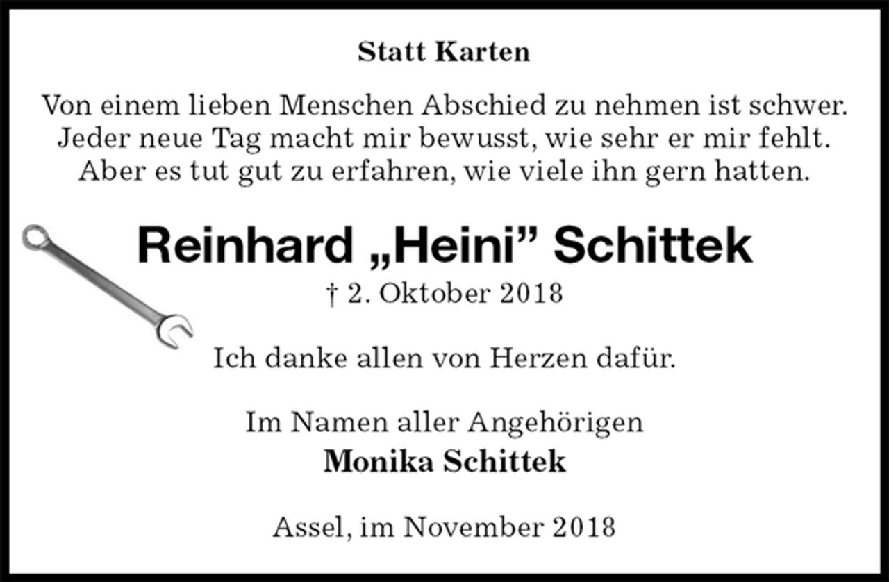 <p>Statt Karten<br />Von einem lieben Menschen Abschied zu nehmen ist schwer.<br />Jeder neue Tag macht mir bewusst, wie sehr er mir fehlt.<br />Aber es tut gut zu erfahren, wie viele ihn gern hatten.<br />Reinhard „Heini” Schittek<br />† 2. Oktober 2018<br />Ich danke allen von Herzen dafür.<br />Im Namen aller Angehörigen<br />Monika Schittek<br />Assel, im November 2018</p>