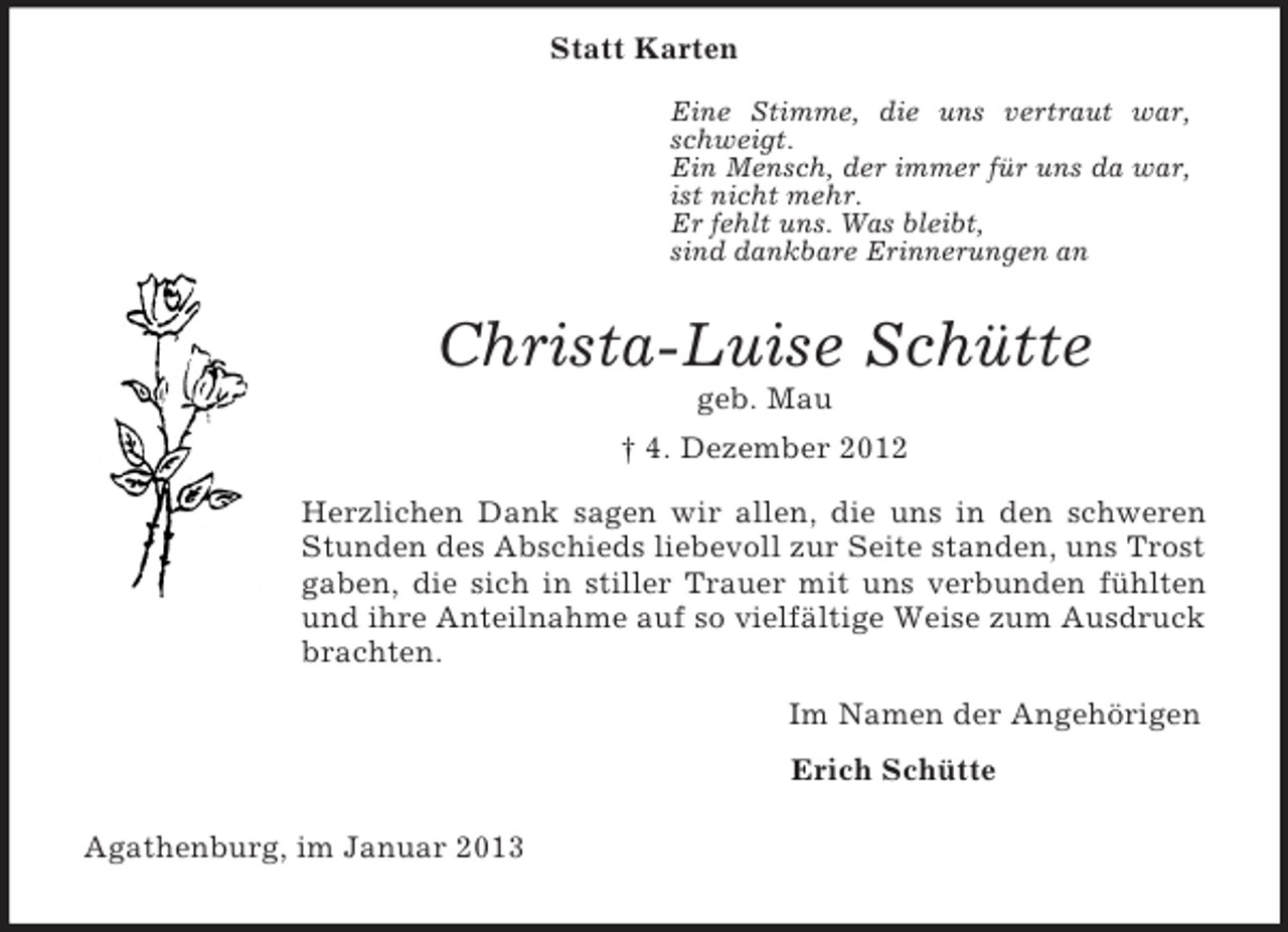 <p>Eine Stimme, die uns vertraut war, schweigt.<br />Ein Mensch, der immer für uns da war, ist nicht mehr.<br />Er fehlt uns. Was bleibt,<br />sind dankbare Erinnerungen an<br />Statt Karten<br />Christa-Luise Schütte<br />geb. Mau<br />† 4. Dezember 2012<br />Herzlichen Dank sagen wir allen, die uns in den schweren<br />Stunden des Abschieds liebevoll zur Seite standen, uns Trost gaben, die sich in stiller Trauer mit uns verbunden fühlten<br />und ihre Anteilnahme auf so vielfältige Weise zum Ausdruck brachten.<br />Im Namen der Angehörigen<br />Erich Schütte<br />Agathenburg, im Januar 2013</p>