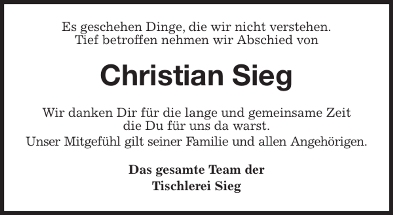 <p>Es geschehen Dinge, die wir nicht verstehen.<br />Tief betroffen nehmen wir Abschied von<br />Christian Sieg<br />Wir danken Dir für die lange und gemeinsame Zeit<br />die Du für uns da warst.<br />Unser Mitgefühl gilt seiner Familie und allen Angehörigen.<br />Das gesamte Team der<br />Tischlerei Sieg</p>