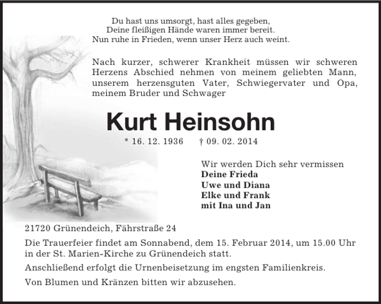 <p>Du hast uns umsorgt, hast alles gegeben,<br />Deine fleißigen Hände waren immer bereit.<br />Nun ruhe in Frieden, wenn unser Herz auch weint.<br />Nach kurzer, schwerer Krankheit müssen wir schweren Herzens Abschied nehmen von meinem geliebten Mann,<br />unserem herzensguten Vater, Schwiegervater und Opa,<br />meinem Bruder und Schwager<br />Kurt Heinsohn<br />* 16. 12. 1936 † 09. 02. 2014<br />Wir werden Dich sehr vermissen<br />Deine Frieda<br />Uwe und Diana<br />Elke und Frank<br />mit Ina und Jan<br />21720 Grünendeich, Fährstraße 24<br />Die Trauerfeier findet am Sonnabend, dem 15. Februar 2014, um 15.00 Uhr in der St. Marien-Kirche zu Grünendeich statt.<br />Anschließend erfolgt die Urnenbeisetzung im engsten Familienkreis.<br />Von Blumen und Kränzen bitten wir abzusehen.</p>