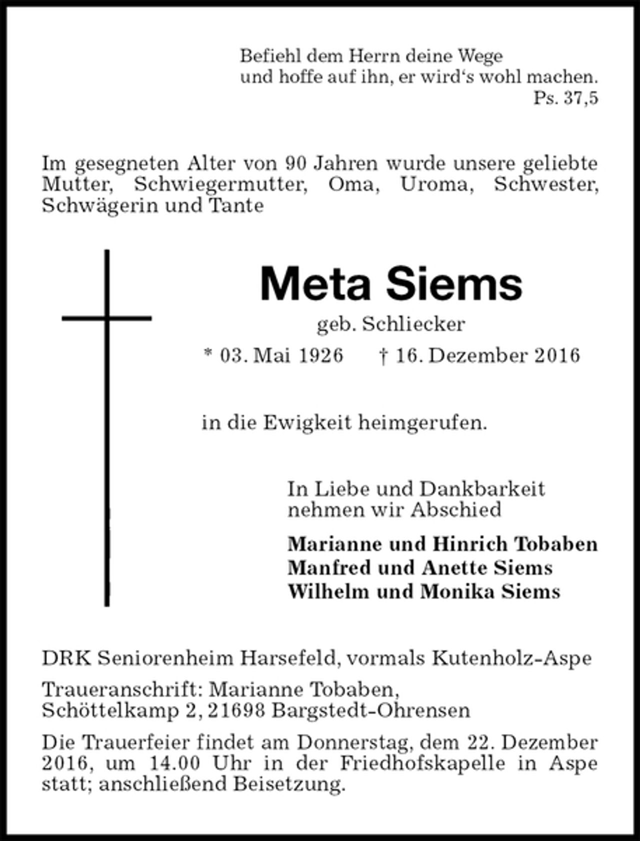 <p>Befiehl dem Herrn deine Wege<br />und hoffe auf ihn, er wird‘s wohl machen.<br />Ps. 37,5<br />Im gesegneten Alter von 90 Jahren wurde unsere geliebte Mutter, Schwiegermutter, Oma, Uroma, Schwester, Schwägerin und Tante<br />Meta Siems<br />geb. Schliecker<br />* 03. Mai 1926 † 16. Dezember 2016<br />in die Ewigkeit heimgerufen.<br />In Liebe und Dankbarkeit<br />nehmen wir Abschied<br />Marianne und Hinrich Tobaben<br />Manfred und Anette Siems<br />Wilhelm und Monika Siems<br />DRK Seniorenheim Harsefeld, vormals Kutenholz-Aspe<br />Traueranschrift: Marianne Tobaben,<br />Schöttelkamp 2, 21698 Bargstedt-Ohrensen<br />Die Trauerfeier findet am Donnerstag, dem 22. Dezember 2016, um 14.00 Uhr in der Friedhofskapelle in Aspe statt; anschließend Beisetzung.</p>