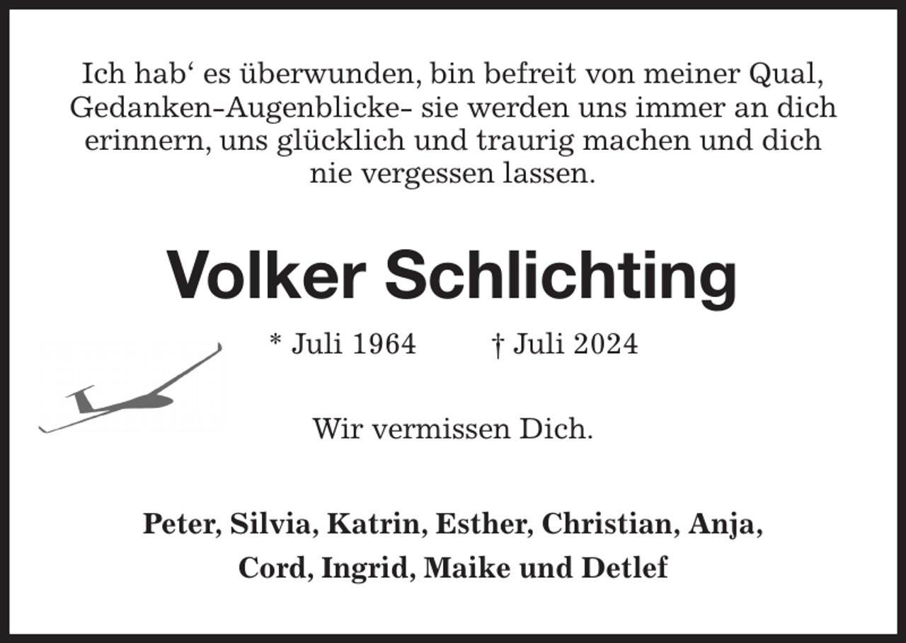 <p>Ich hab' es überwunden, bin befreit von meiner Qual,<br />Gedanken-Augenblicke- sie werden uns immer an dich erinnern, uns glücklich und traurig machen und dich nie vergessen lassen.<br />Volker Schlichting<br />* Juli 1964 † Juli 2024<br />Wir vermissen Dich.<br />Peter, Silvia, Katrin, Esther, Christian, Anja,<br />Cord, Ingrid, Maike und Detlef</p>