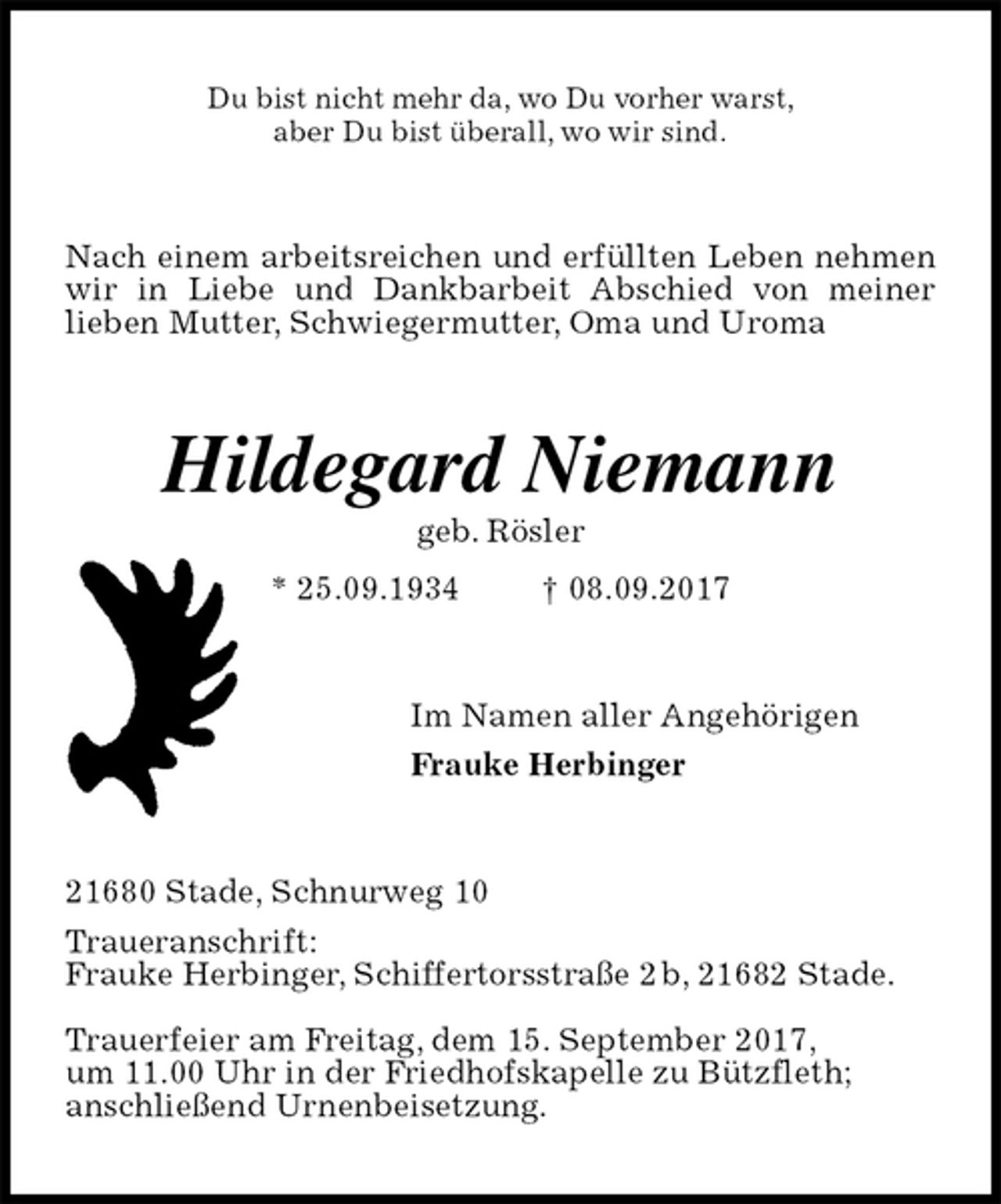 <p>Du bist nicht mehr da, wo Du vorher warst,<br />aber Du bist überall, wo wir sind.<br />Nach einem arbeitsreichen und erfüllten Leben nehmen wir in Liebe und Dankbarbeit Abschied von meiner<br />lieben Mutter, Schwiegermutter, Oma und Uroma<br />Hildegard Niemann<br />geb. Rösler<br />* 25.09.1934 † 08.09.2017<br />Im Namen aller Angehörigen<br />Frauke Herbinger<br />21680 Stade, Schnurweg 10<br />Traueranschrift:<br />Frauke Herbinger, Schiffertorsstraße 2 b, 21682 Stade.</p><p>Trauerfeier am Freitag, dem 15. September 2017,<br />um 11.00 Uhr in der Friedhofskapelle zu Bützfleth;<br />anschließend Urnenbeisetzung.</p>