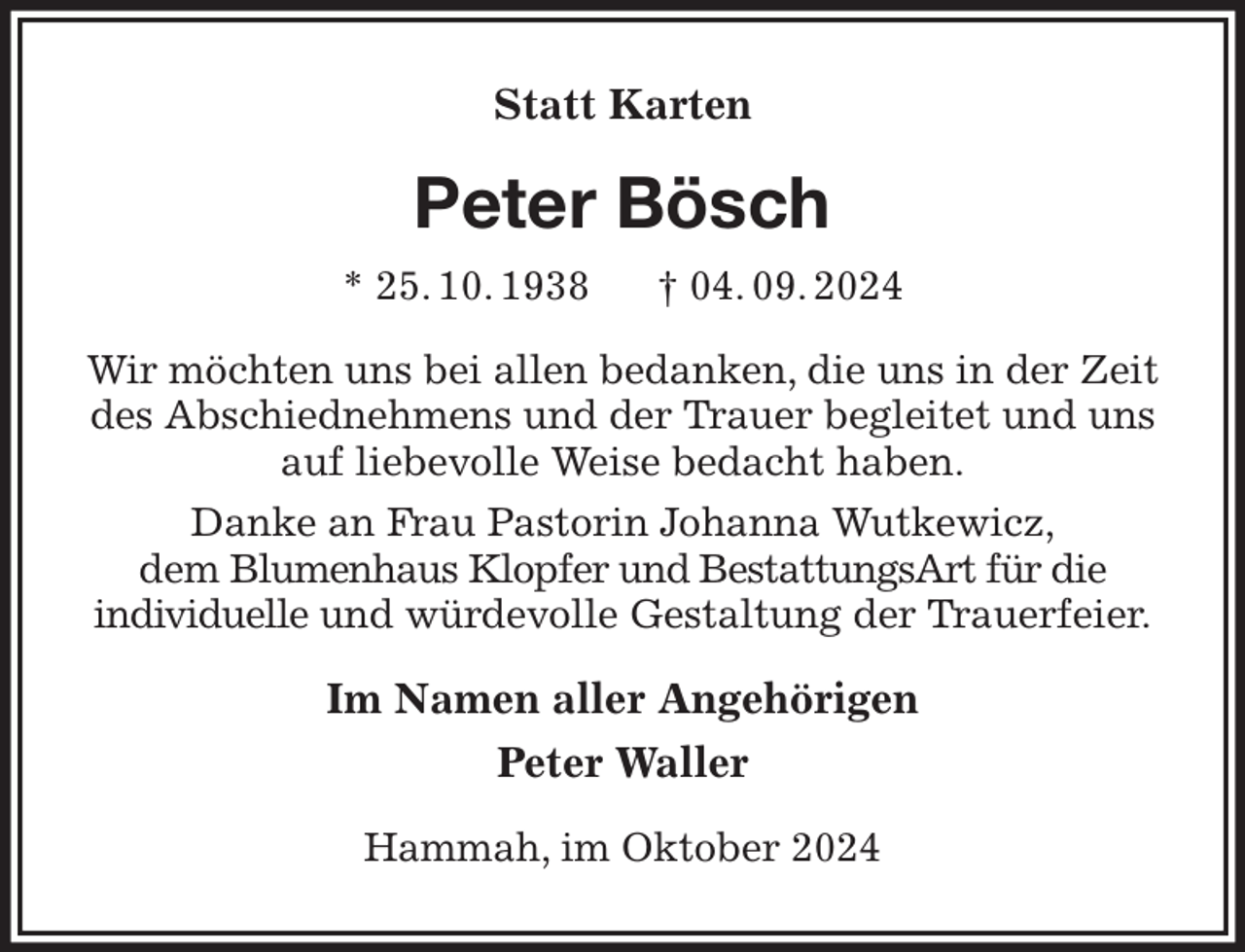 <p>Statt Karten<br />Peter Bösch<br />* 25. 10. 1938 † 04. 09. 2024<br />Wir möchten uns bei allen bedanken, die uns in der Zeit des Abschiednehmens und der Trauer begleitet und uns auf liebevolle Weise bedacht haben.<br />Danke an Frau Pastorin Johanna Wutkewicz,<br />dem Blumenhaus Klopfer und BestattungsArt für die<br />individuelle und würdevolle Gestaltung der Trauerfeier.<br />Im Namen aller Angehörigen<br />Peter Waller<br />Hammah, im Oktober 2024</p>