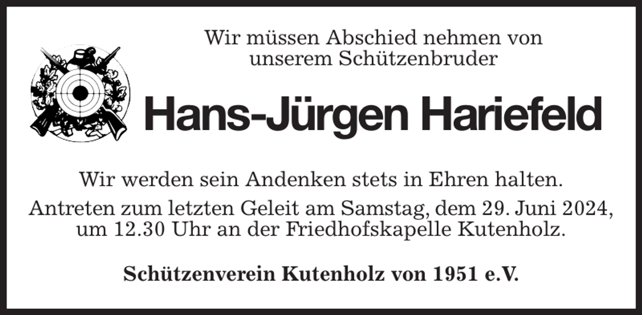 <p>Wir müssen Abschied nehmen von<br />unserem Schützenbruder<br />Hans-Jürgen Hariefeld<br />Wir werden sein Andenken stets in Ehren halten.<br />Antreten zum letzten Geleit am Samstag, dem 29. Juni 2024,<br />um 12.30 Uhr an der Friedhofskapelle Kutenholz.<br />Schützenverein Kutenholz von 1951 e.V.</p>