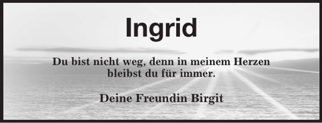 <p>Ingrid<br />Du bist nicht weg, denn in meinem Herzen<br />bleibst du für immer.</p><p>Deine Freundin Birgit</p>