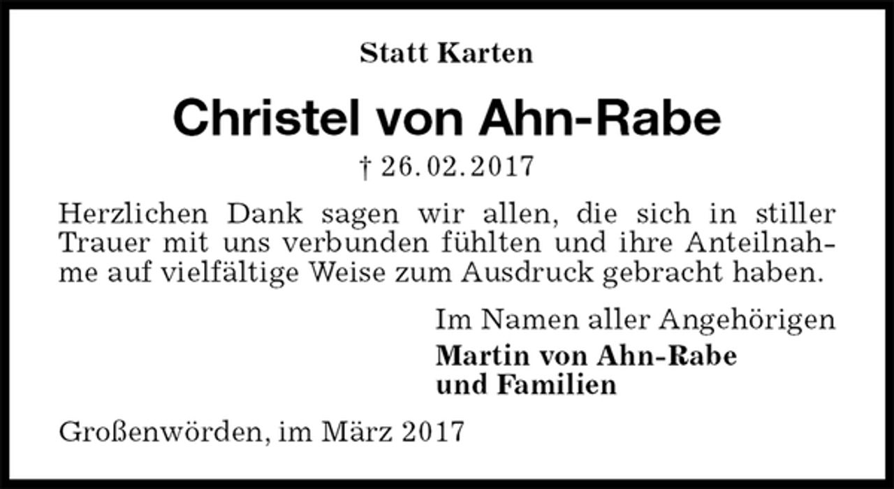 <p>Statt Karten<br />Christel von Ahn-Rabe<br />† 26. 02. 2017<br />Herzlichen Dank sagen wir allen, die sich in stiller Trauer mit uns verbunden fühlten und ihre Anteilnahme auf vielfältige Weise zum Ausdruck gebracht haben.<br />Im Namen aller Angehörigen<br />Martin von Ahn-Rabe<br />und Familien<br />Großenwörden, im März 2017</p>