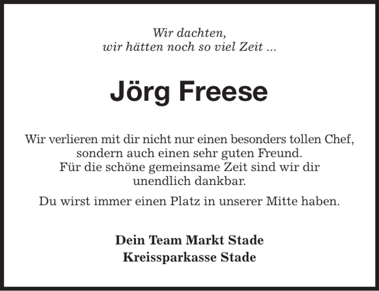 <p>Wir dachten,<br />wir hätten noch so viel Zeit ...<br />Jörg Freese<br />Dein Team Markt Stade<br />Kreissparkasse Stade<br />Wir verlieren mit dir nicht nur einen besonders tollen Chef,<br />sondern auch einen sehr guten Freund.<br />Für die schöne gemeinsame Zeit sind wir dir<br />unendlich dankbar.<br />Du wirst immer einen Platz in unserer Mitte haben.</p>