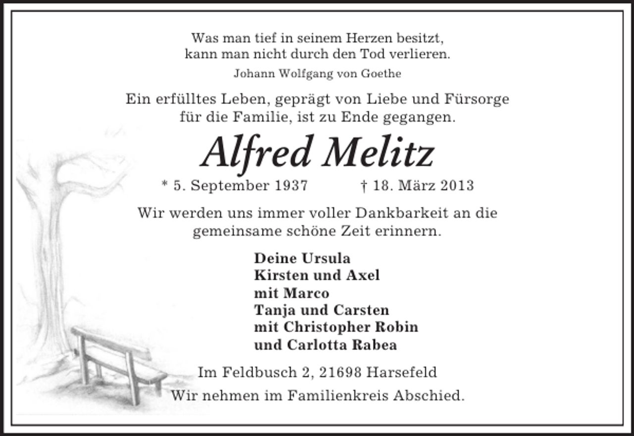 <p>Was man tief in seinem Herzen besitzt,<br />kann man nicht durch den Tod verlieren.<br />Johann Wolfgang von Goethe<br />Ein erfülltes Leben, geprägt von Liebe und Fürsorge<br />für die Familie, ist zu Ende gegangen.<br />Alfred Melitz<br />* 5. September 1937 † 18. März 2013<br />Wir werden uns immer voller Dankbarkeit an die<br />gemeinsame schöne Zeit erinnern.<br />Deine Ursula<br />Kirsten und Axel<br />mit Marco<br />Tanja und Carsten<br />mit Christopher Robin<br />und Carlotta Rabea<br />Im Feldbusch 2, 21698 Harsefeld<br />Wir nehmen im Familienkreis Abschied.</p>