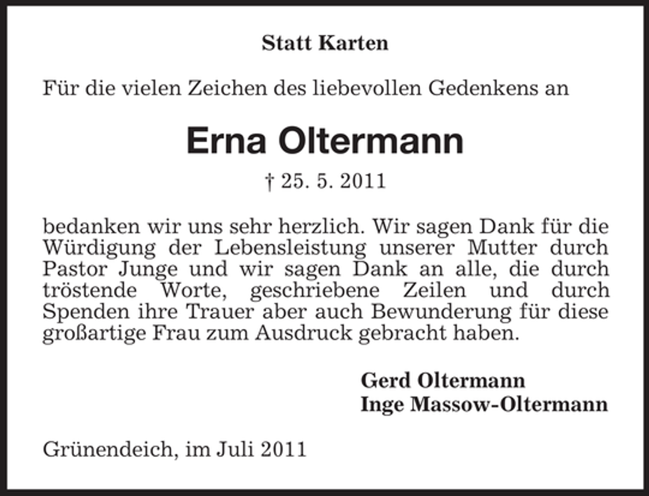 <p>Statt Karten<br />Für die vielen Zeichen des liebevollen Gedenkens an</p><p>Erna Oltermann<br />† 25. 5. 2011<br />bedanken wir uns sehr herzlich. Wir sagen Dank für die<br />Würdigung der Lebensleistung unserer Mutter durch<br />Pastor Junge und wir sagen Dank an alle, die durch<br />tröstende Worte, geschriebene Zeilen und durch<br />Spenden ihre Trauer aber auch Bewunderung für diese<br />großartige Frau zum Ausdruck gebracht haben.<br />Gerd Oltermann<br />Inge Massow-Oltermann<br />Grünendeich, im Juli 2011</p>