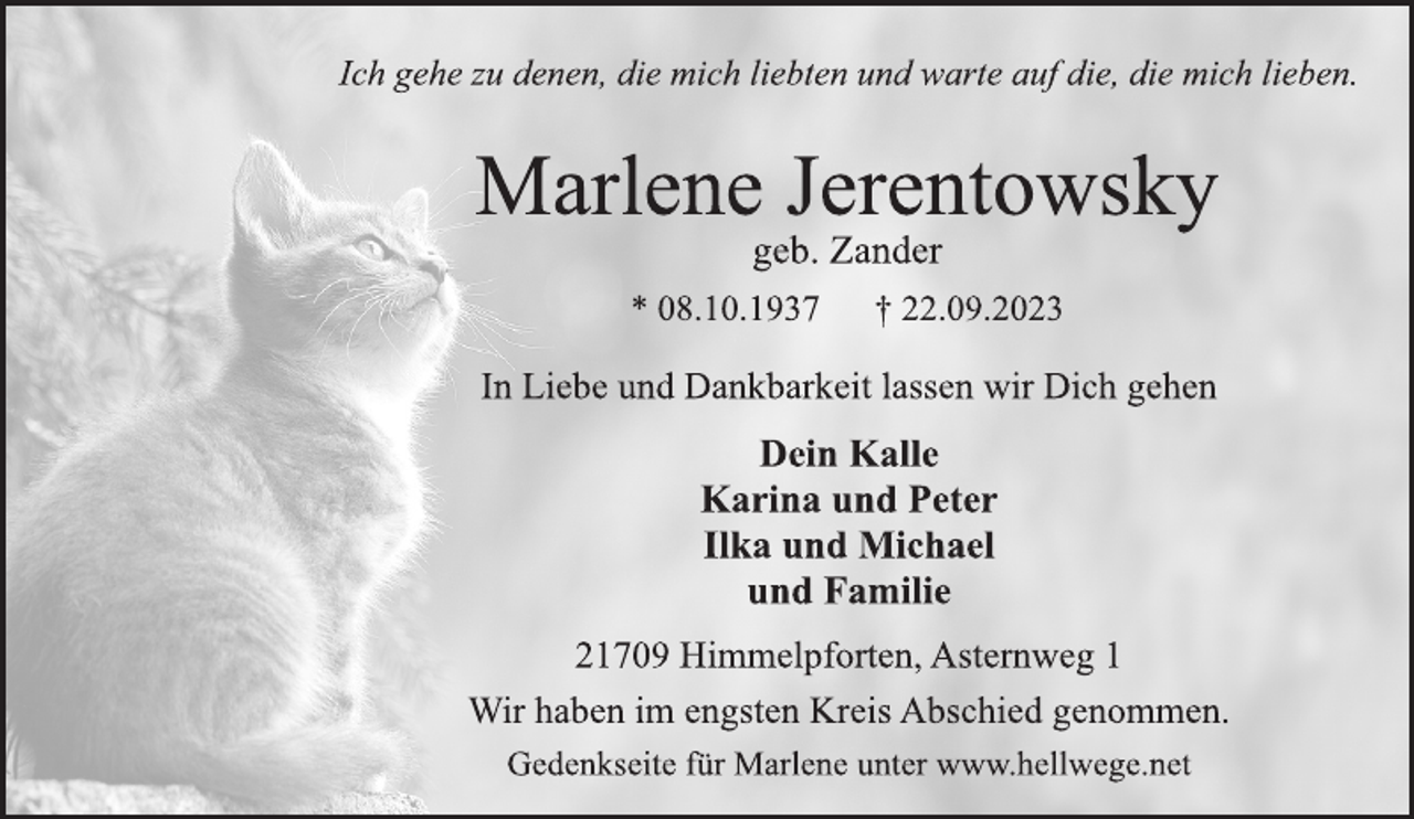 <p>Ich gehe zu denen, die mich liebten und warte auf die, die mich lieben.<br />Marlene Jerentowsky<br />geb. Zander<br />* 08.10.1937 † 22.09.2023<br />In Liebe und Dankbarkeit lassen wir Dich gehen<br />21709 Himmelpforten, Asternweg 1<br />Dein Kalle<br />Karina und Peter<br />Ilka und Michael<br />und Familie<br />Wir haben im engsten Kreis Abschied genommen.<br />geb. Zander<br />Ich gehe zu denen, die mich liebten und warte auf die, die mich lieben.<br />Gedenkseite für Marlene unter www.hellwege.net</p>