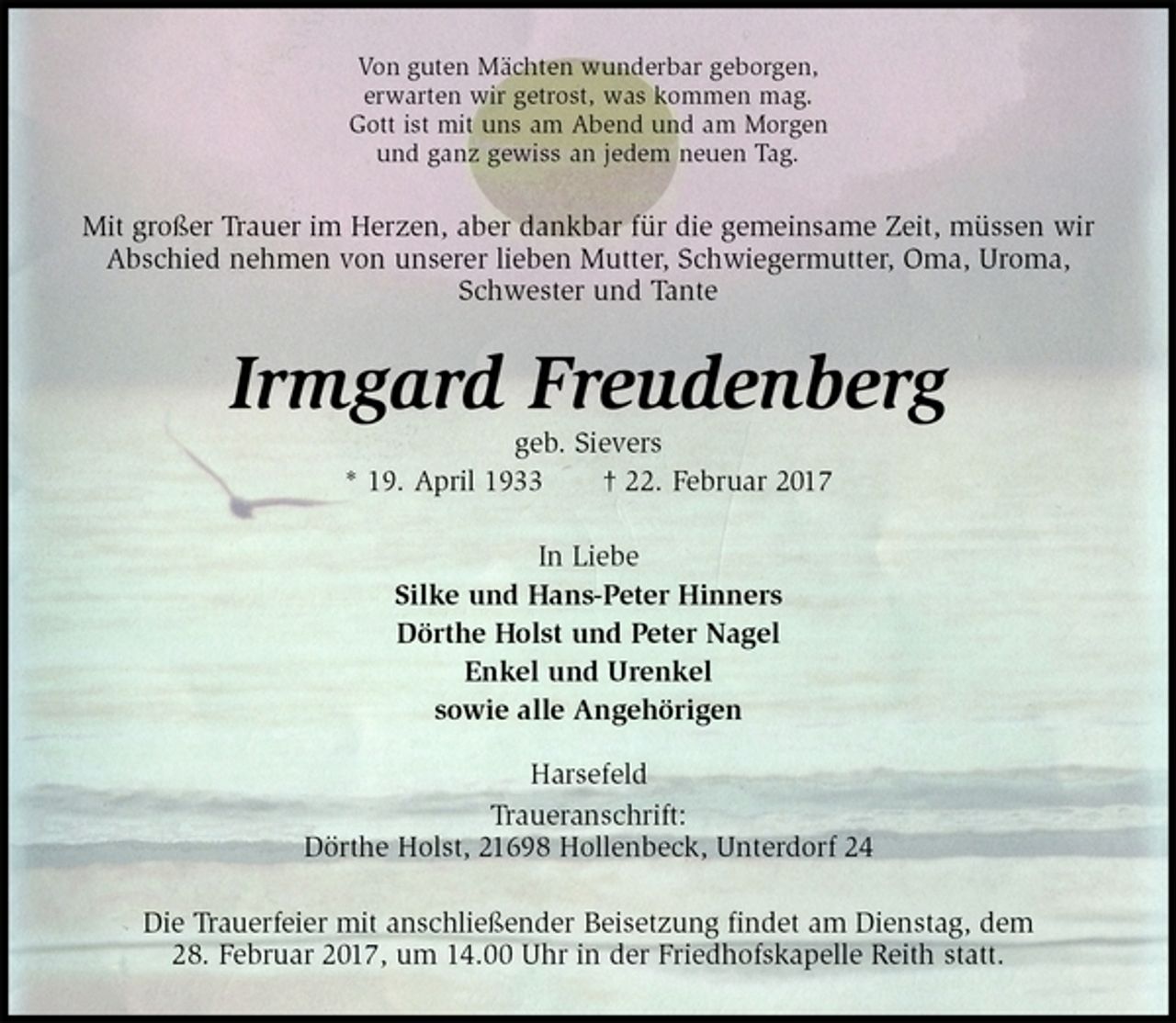 <p>Von guten Mächten wunderbar geborgen,<br />erwarten wir getrost, was kommen mag.<br />Gott ist mit uns am Abend und am Morgen<br />und ganz gewiss an jedem neuen Tag.<br />Mit großer Trauer im Herzen, aber dankbar für die gemeinsame Zeit, müssen wir Abschied nehmen von unserer lieben Mutter, Schwiegermutter, Oma, Uroma, Schwester und Tante<br />Irmgard Freudenberg<br />geb. Sievers<br />* 19. April 1933 † 22. Februar 2017<br />In Liebe<br />Silke und Hans-Peter Hinners<br />Dörthe Holst und Peter Nagel<br />Enkel und Urenkel<br />sowie alle Angehörigen</p><p>Harsefeld<br />Traueranschrift:<br />Dörthe Holst, 21698 Hollenbeck, Unterdorf 24<br />Die Trauerfeier mit anschließender Beisetzung findet am Dienstag, dem<br />28. Februar 2017, um 14.00 Uhr in der Friedhofskapelle Reith statt.</p>