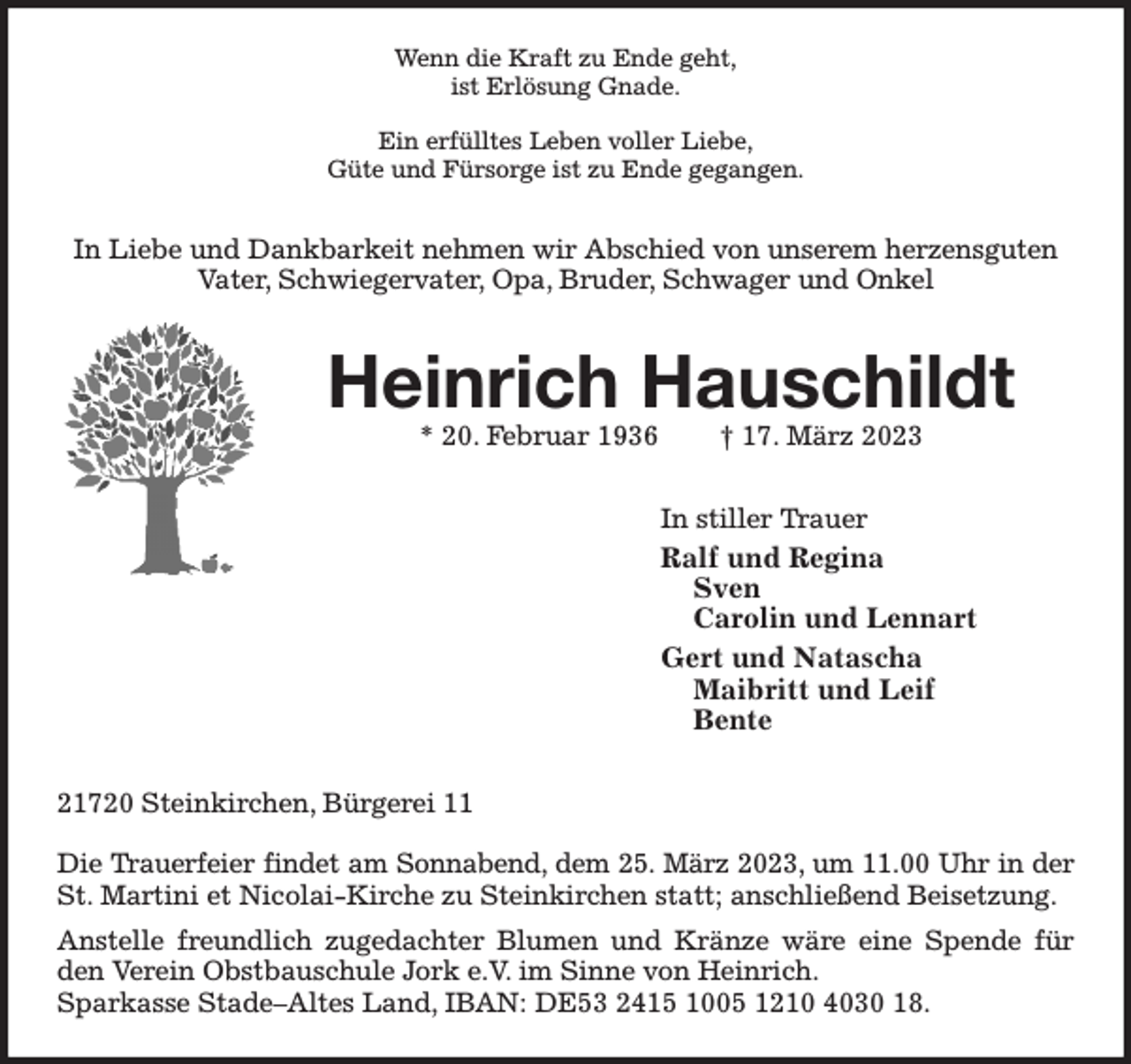 <p>Wenn die Kraft zu Ende geht,<br />ist Erlösung Gnade.</p><p>Ein erfülltes Leben voller Liebe,<br />Güte und Fürsorge ist zu Ende gegangen.<br />In Liebe und Dankbarkeit nehmen wir Abschied von unserem herzensguten Vater, Schwiegervater, Opa, Bruder, Schwager und Onkel<br />Heinrich Hauschildt<br />* 20. Februar 1936 † 17. März 2023<br />In stiller Trauer<br />Ralf und Regina<br />Sven<br />Carolin und Lennart<br />Gert und Natascha<br />Maibritt und Leif<br />Bente<br />21720 Steinkirchen, Bürgerei 11</p><p>Die Trauerfeier findet am Sonnabend, dem 25. März 2023, um 11.00 Uhr in der<br />St. Martini et Nicolai-Kirche zu Steinkirchen statt; anschließend Beisetzung.<br />Anstelle freundlich zugedachter Blumen und Kränze wäre eine Spende für den Verein Obstbauschule Jork e.V. im Sinne von Heinrich.<br />Sparkasse Stade-Altes Land, IBAN: DE53 2415 1005 1210 4030 18.</p>